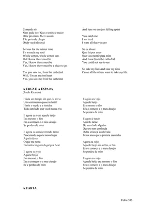 Correndo só                               And here we are just falling apart
Nem pude ver/ Que o tempo é maior
Olhe pra mim/ Me vi assim                 You catch me
Tão perto de chegar                       I am tired
Onde você não está                        I want all that you are

Serious for the winter time               Se eu disser
To wrench my soul                         Que foi por amor
Whole cotton, whole cotton ears           Não vou mentir para mim
But I know there must be                  And I saw from the cathedral
Yes, I know there must be                 You could not see to see
Yes, I know there must be a place to go
                                          So take my lies/And take my time
Yes you saw me, from the cathedral        Cause all the others want to take my life.
Well, I’m an ancient heart
Yes, you saw me from the cathedral


A CRUZ E A ESPADA
(Paulo Ricardo)

Havia um tempo em que eu vivia            E agora eu vejo
Um sentimento quase infantil              Aquele beijo
Havia o medo e a timidez                  Era mesmo o fim
Todo um lado que você nunca viu           Era o começo e o meu desejo
                                          Se perdeu de mim
E agora eu vejo aquele beijo
Era mesmo o fim                           E agora é tarde
Era o começo e o meu desejo               Acordo tarde
Se perdeu de mim                          Do meu lado alguém
                                          Que eu nem conhecia
E agora eu ando correndo tanto            Outra criança adulterada
Procurando aquele novo lugar              Pelos anos que a pintura escondia
Aquela festa
O que me resta                            Agora eu vejo
Encontrar alguém legal pra ficar          Aquele beijo era o fim, o fim
                                          Era o começo e o meu desejo
E agora eu vejo                           Se perdeu de mim
Aquele beijo
Era mesmo o fim                           E agora eu vejo
Era o começo e o meu desejo               Aquele beijo era mesmo o fim
Se e perdeu de mim                        Era o começo e o meu desejo
                                          Se perdeu de mim




A CARTA


                                                                               Folha 163
 