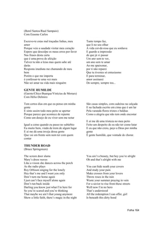 (Benil Santos/Raul Sampaio)
Com Erasmo Carlos

Escrevo-te estas mal traçadas linhas, meu         Tanto tempo faz,
amor                                              que li no seu olhar
Porque veio a saudade visitar meu coração         A vida cor-de-rosa que eu sonhava
Espero que desculpe os meus erros por favor       E guardo a impressão
Nas frases desta carta                            de que já vi passar
que é uma prova de afeição                        Um ano sem te ver,
Talvez tu não a leias mas quem sabe até           um ano sem te amar
darás                                             Ao me apaixonar,
Resposta imediata me chamando de meu              por ti não reparei
bem                                               Que tu tivestes só entusiasmo
Porém o que me importa                            E para terminar,
é confessar-te uma vez mais                       amor assinarei
Não sei amar na vida mais ninguém                 Do sempre, sempre teu...

GENTE HUMILDE
(Garoto/Chico Buarque/Vinícius de Moraes)
Com Hélio Delmiro

Tem certos dias em que eu penso em minha          São casas simples, com cadeiras na calçada
gente                                             E na fachada escrito em cima que é um lar
E sinto assim todo meu peito se apertar           Pela varanda flores tristes e baldias
Porque parece que acontece de repente             Como a alegria que não tem onde encostar
Como um desejo de eu viver sem me notar
                                                  E aí me dá uma tristeza no meu peito
Igual a como quando eu passo no subúrbio          Feito um despeito de eu não ter como lutar
Eu muito bem, vindo de trem de algum lugar        E eu que não creio, peço a Deus por minha
E aí me dá uma inveja dessa gente                 gente
Que vai em frente sem nem ter com quem            É gente humilde, que vontade de chorar.
contar

THUNDER ROAD
(Bruce Springsteen)

The screen door slams                             You ain’t a beauty, but hey you’re alright
Mary’s dress waves                                Oh and that’s alright with me
Like a vision she dances across the porch
As the radio plays                                You can hide neath your covers
Roy Orbison singing for the lonely                And study your pain
Hey that’s me and I want you only                 Make crosses from your lovers
Don’t turn me home again                          Throw roses in the rain
I just can’t face myself alone again              Waste your summer praying in vain
Don’t run back inside                             For a savior to rise from these streets
Darling you know just what I’m here for           Well now I’m no hero
So you’re scared and you’re thinking              That’s understood
That maybe we ain’t that young anymore            All the redemption I can offer, girl
Show a little faith, there’s magic in the night   Is beneath this dirty hood



                                                                                      Folha 164
 