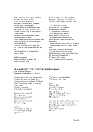 With a chance to make it good somehow          If you’re ready to take that long walk
Hey what else can we do now                    From your front porch to my front seat
Except roll down the window                    The door’s open but the ride it ain’t free
And let the wind blow back your hair
Well the night’s busting open                  And I know you’re lonely
These two lanes will take us anywhere          For words that I ain’t spoken
We got one last chance to make it real         But tonight we’ll be free
To trade in these wings on some wheels         All the promises’ll be broken
Climb in back                                  There were ghosts in the eyes
Heaven’s waiting on down the tracks            Of all the boys you sent away
Oh oh come take my hand                        They haunt this dusty beach road
Riding out tonight to case the promised land   In the skeleton frames of burned out
Oh oh Thunder Road, oh Thunder Road            Chevrolets
Oh Thunder Road,                               They scream your name at nigh in the street
Lying out there like a killer in the sun       Your graduation gown lies in rags at their
Hey I know it’s late, we can make it if we     feet
run                                            And in the lonely cool before dawn
Oh Thunder Road, sit tight take hold           You hear their engines roaring on
Thunder Road                                   But when you get to the porch they’re gone
                                               On the wind, so Mary climb in
Well I go this guitar                          It’s a town full of losers
And I learned how to make it talk              And I’m pulling out of here to win.
And my car’s out back



QUANDO EU ESTIVER CANTANDO/ ENDLESS LOVE
(João Rebouças/ Cazuza)
Música inc.: Endless Love ( L. Ritchie)

Tem gente que recebe Deus quando canta         You’re every breath that I take
Tem gene que canta procurando Deus             You’re every step I make
E eu sou assim com a minha voz desafinada
Peço a Deus que me perdoe no camarim           And I
Eu sou assim                                   I want to share
Canto pra me mostrar                           All my love with you
De besta,de besta, de besta                    No one else will do
                                               And your eyes
Quando eu estiver cantando                     They tell me how much you care
Não se aproxime                                Ooh yes, you will always be
Quando eu estiver cantado                      My endless love
Fique em silêncio
Quando eu estiver cantando                     Tem gente que recebe de Deus quando canta
Não cante comigo                               Tem gente que canta procurando Deus
                                               Peço a Deus que me perdoe no camarim
My love,                                       Eu sou assim
There’s only you in my life                    Canto pra me mostrar
The only thing that’s bright                   De besta
My first love,



                                                                                   Folha 165
 