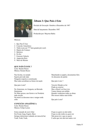 Álbum 3: Que País é Este
                           Período de Gravação: Outubro a Dezembro de 1987

                           Data de lançamento: Dezembro 1987

                           Produzido por: Mayrton Bahia


Músicas:

1.   Que País É Este
2.   Conexão Amazônica
3.   Tédio (com um "T" bem grande prá você)
4.   Depois do Começo
5.   Química
6.   Eu Sei
7.   Faroeste Caboclo
8.   Angra dos Reis
9.   Mais do Mesmo


QUE PAÍS É ESTE ?
Letra: Renato Russo
Música: Renato Russo

Nas favelas, no senado                            Manchando os papéis, documentos fiéis
Sujeira prá todo lado                             Ao descanso do patrão
Ninguém respeita a constituição
Mas todos acreditam no futuro da nação            Que país é este ?

Que pais é este?                                  Terceiro Mundo se for
                                                  Piada no exterior
No Amazonas, no Araguaia, na Baixada              Mas o Brasil vai ficar rico
fluminense                                        Vamos faturar um milhão
No Mato grosso, nas Gerais e no Nordeste          Quando vendermos todas as almas
tudo em paz                                       Dos nossos índios num leilão.
Na morte eu descanso mas o sangue anda
solto                                             Que país é este?

CONEXÃO AMAZÔNICA
Letra: Renato Russo
Música: Felipe Lemos

Estou cansado de ouvir falar                      O que eu quero eu não tenho
Em Freud, Jung, Engels, Marx                      O que eu não tenho eu quero ter
Intrigas intelectuais rodando em mesa de bar      Não posso ter o que eu quero
Yeah, Yeah, Yeah,                                 E acho que isto não tem nada a ver


                                                                                       Folha 17
 