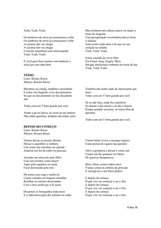 Yeah, Yeah, Yeah,                            Mas alimento prá cabeça nunca vai matar a
                                             fome de ninguém
Os tambores da selva já começaram a rufar    Uma peregrinação involuntária talvez fosse
Os tambores da selva já começaram a rufar    a solução
A cocaína não vai chegar                     Auto-exílio nada mais é do que ter seu
A cocaína não vai chegar                     coração na solidão
Conexão amazônica está interrompida          Yeah, Yeah, Yeah,
Yeah, Yeah, Yeah,
                                             Estou cansado de ouvir falar
E você quer ficar maluco sem dinheiro e      Em Freud, Jung, Engels, Marx
acha que está tudo bem                       Intrigas intelectuais rodando em mesa de bar
                                             Yeah, Yeah, Yeah,

TÉDIO
Letra: Renato Russo
Música: Renato Russo

Moramos na cidade, também o presidente       Também não tenho nada de interessante prá
E todos vão fingindo viver decentemente      fazer
Só que eu não pretendo ser tão decadente     Tédio com um T bem grande prá você
não
                                             Se eu não faço, nada fico satisfeito
Tédio com um T bem grande prá você           Eu durmo o dia inteiro e aí não é direito
                                             Porque quando escurece, só estou afim de
Andar a pé na chuva, às vezes eu me amarro   aprontar
Não tenho gasolina, também não tenho carro
                                             Tédio com um T bem grande prá você.

DEPOIS DO COMEÇO
Letra: Renato Russo
Música: Renato Russo

Vamos deixar as janelas abertas              Vamos beber livros e mastigar tapetes
Deixar o equilíbrio ir embora                Catar pontas de cigarro nas paredes
Cair como um saxofone na calçada
Amarrar um fio de cobre no pescoço           Abrir a geladeira e deixar o vento sair
                                             Cuspir um dia qualquer no futuro
Acender um intervalo pelo filtro             De quem já desapareceu
Usar um extintor como lençol
Jogar pólo-aquático na cama                  Deus, Deus, somos todos ateus
Ficar deslizando pelo teto                   Vamos cortar os cabelos do príncipe
                                             E entregá-los a um Deus plebeu
Da nossa casa cega e medieval
Cantar canções em línguas estranhas          E depois do começo
Retalhar as cortinas desarmadas              O que vier vai começar a ser o fim.
Com a faca surda que a fé sujou              E depois do começo
                                             O que vier vai começar a ser o fim.
Desarmar os brinquedos indecentes            E depois do começo
E a indecência pura dos retratos no salão    O que vier vai começar a ser o fim.



                                                                                   Folha 18
 
