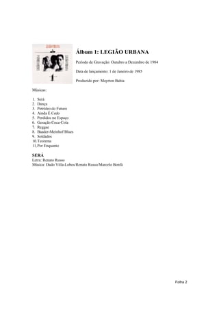 Álbum 1: LEGIÃO URBANA
                          Período de Gravação: Outubro a Dezembro de 1984

                          Data de lançamento: 1 de Janeiro de 1985

                          Produzido por: Mayrton Bahia

Músicas:

1. Será
2. Dança
3. Petróleo do Futuro
4. Ainda É Cedo
5. Perdidos no Espaço
6. Geração Coca-Cola
7. Reggae
8. Baader-Meinhof Blues
9. Soldados
10.Teorema
11.Por Enquanto

SERÁ
Letra: Renato Russo
Música: Dado Villa-Lobos/Renato Russo/Marcelo Bonfá




                                                                            Folha 2
 