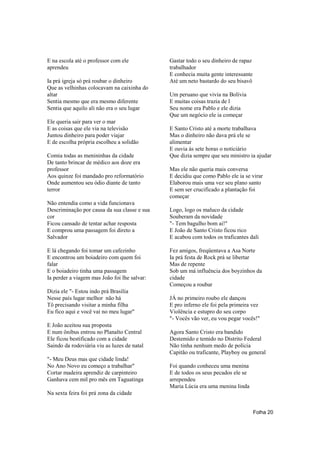 E na escola até o professor com ele           Gastar todo o seu dinheiro de rapaz
aprendeu                                      trabalhador
                                              E conhecia muita gente interessante
Ia prá igreja só prá roubar o dinheiro        Até um neto bastardo do seu bisavô
Que as velhinhas colocavam na caixinha do
altar                                         Um peruano que vivia na Bolívia
Sentia mesmo que era mesmo diferente          E muitas coisas trazia de l
Sentia que aquilo ali não era o seu lugar     Seu nome era Pablo e ele dizia
                                              Que um negócio ele ia começar
Ele queria sair para ver o mar
E as coisas que ele via na televisão          E Santo Cristo até a morte trabalhava
Juntou dinheiro para poder viajar             Mas o dinheiro não dava prá ele se
E de escolha própria escolheu a solidão       alimentar
                                              E ouvia às sete horas o noticiário
Comia todas as menininhas da cidade           Que dizia sempre que seu ministro ia ajudar
De tanto brincar de médico aos doze era
professor                                     Mas ele não queria mais conversa
Aos quinze foi mandado pro reformatório       E decidiu que como Pablo ele ia se virar
Onde aumentou seu ódio diante de tanto        Elaborou mais uma vez seu plano santo
terror                                        E sem ser crucificado a plantação foi
                                              começar
Não entendia como a vida funcionava
Descriminação por causa da sua classe e sua   Logo, logo os maluco da cidade
cor                                           Souberam da novidade
Ficou cansado de tentar achar resposta        "- Tem bagulho bom ai!"
E comprou uma passagem foi direto a           E João de Santo Cristo ficou rico
Salvador                                      E acabou com todos os traficantes dali

E lá chegando foi tomar um cafezinho          Fez amigos, freqüentava a Asa Norte
E encontrou um boiadeiro com quem foi         Ia prá festa de Rock prá se libertar
falar                                         Mas de repente
E o boiadeiro tinha uma passagem              Sob um má influência dos boyzinhos da
Ia perder a viagem mas João foi lhe salvar:   cidade
                                              Começou a roubar
Dizia ele "- Estou indo prá Brasília
Nesse país lugar melhor não há                JÁ no primeiro roubo ele dançou
Tô precisando visitar a minha filha           E pro inferno ele foi pela primeira vez
Eu fico aqui e você vai no meu lugar"         Violência e estupro do seu corpo
                                              "- Vocês vão ver, eu vou pegar vocês!"
E João aceitou sua proposta
E num ônibus entrou no Planalto Central       Agora Santo Cristo era bandido
Ele ficou bestificado com a cidade            Destemido e temido no Distrito Federal
Saindo da rodoviária viu as luzes de natal    Não tinha nenhum medo de polícia
                                              Capitão ou traficante, Playboy ou general
"- Meu Deus mas que cidade linda!
No Ano Novo eu começo a trabalhar"            Foi quando conheceu uma menina
Cortar madeira aprendiz de carpinteiro        E de todos os seus pecados ele se
Ganhava cem mil pro mês em Taguatinga         arrependeu
                                              Maria Lúcia era uma menina linda
Na sexta feira foi prá zona da cidade


                                                                                    Folha 20
 