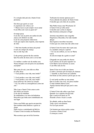 E o coração dele prá ela o Santo Cristo       Traficante de renome apareceu por l
prometeu                                      Ficou sabendo dos planos de Santo Cristo
                                              E decidiu que com João ele ia acabar.
Ele dizia que queria se casar
E carpinteiro ele voltou a ser                Mas Pablo trouxe uma Winchester 22
"- Maria Lúcia eu prá sempre vou te amar      E Santo Cristo já sabia atirar
E um filho com você eu quero ter"             E decidiu usar a arma só depois
                                              Que Jeremias começasse a brigar
O tempo passa
E um dia vem na porta um senhor de alta       Jeremias maconheiro sem vergonha
classe com dinheiro na mão                    Organizou a Roconha e fez todo mundo
E ele faz uma proposta indecorosa             dançar
E diz que espera uma resposta, uma resposta   Desvirginava mocinhas inocentes
de João                                       E dizia que era crente mas não sabia rezar

"- Não boto bomba em banca de jornal          E Santo Cristo há muito não ia prá casa
E nem em colégio de criança                   E a saudade começou a apertar
Isso eu não faço não                          "- Eu vou me embora, eu vou ver Maria
                                              Lúcia
E não protejo general de dez estrelas         Já está em tempo de a gente se casar"
Que fica atrás da mesa com o cú na mão
                                              Chegando em casa então ele chorou
E é melhor o senhor sair da minha casa        E pro inferno ele foi pela segunda vez
Nunca brinque com um peixe de ascendente      Com Maria Lúcia Jeremias se casou
escorpião"                                    E um filho nela ele fez

Mas antes de sair, com ódio no olhar          Santo Cristo era só ódio pro dentro
O velho disse:                                E então o Jeremias prá um duelo ele chamou
"- Você perdeu a sua vida, meu irmão!"        "- Amanhã, as duas horas na Ceilândia
                                              Em frente ao lote catorze é prá lá que eu vou
"- Você perdeu a sua vida, meu irmão"
"- Você perdeu a sua vida, meu irmão"         E você pode escolher as suas armas
Essas palavras vão entrar no coração          Que eu acabo com você, seu porco traidor
"- Eu vou sofrer as conseqüências como um     E mato também Maria Lúcia
cão."                                         Aquela menina falsa prá que jurei o meu
                                              amor"
Não é que o Santo Cristo estava certo
Seu futuro era incerto                        E Santo Cristo não sabia o que fazer
E ele não foi trabalhar                       Quando viu o repórter da televisão
Se embebedou e no meio da bebedeira           Que a notícia do duelo na TV
Descobriu que tinha outro trabalhando em      Dizendo a hora o local e a razão
seu lugar
                                              No sábado, então as duas horas
Falou com Pablo que queria um parceiro        Todo o povo sem demora
Que também tinha dinheiro e queria se         Foi lá só prá assistir
armar
Pablo trazia o contrabando da Bolívia         Um homem que atirava pelas costas
E Santo Cristo revendia em Planaltina         E acertou o Santo Cristo
                                              E começou a sorrir
Mas acontece que um tal de Jeremias


                                                                                  Folha 21
 