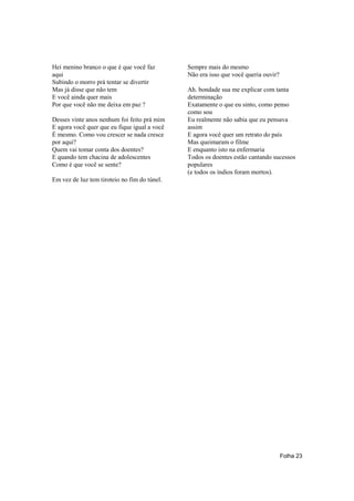 Hei menino branco o que é que você faz        Sempre mais do mesmo
aqui                                          Não era isso que você queria ouvir?
Subindo o morro prá tentar se divertir
Mas já disse que não tem                      Ah. bondade sua me explicar com tanta
E você ainda quer mais                        determinação
Por que você não me deixa em paz ?            Exatamente o que eu sinto, como penso
                                              como sou
Desses vinte anos nenhum foi feito prá mim    Eu realmente não sabia que eu pensava
E agora você quer que eu fique igual a você   assim
É mesmo. Como vou crescer se nada cresce      E agora você quer um retrato do país
por aqui?                                     Mas queimaram o filme
Quem vai tomar conta dos doentes?             E enquanto isto na enfermaria
E quando tem chacina de adolescentes          Todos os doentes estão cantando sucessos
Como é que você se sente?                     populares
                                              (e todos os índios foram mortos).
Em vez de luz tem tiroteio no fim do túnel.




                                                                                    Folha 23
 