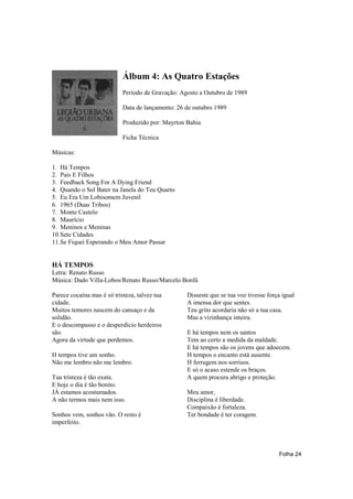 Álbum 4: As Quatro Estações
                            Período de Gravação: Agosto a Outubro de 1989

                            Data de lançamento: 26 de outubro 1989

                            Produzido por: Mayrton Bahia

                            Ficha Técnica

Músicas:

1. Há Tempos
2. Pais E Filhos
3. Feedback Song For A Dying Friend
4. Quando o Sol Bater na Janela do Teu Quarto
5. Eu Era Um Lobisomem Juvenil
6. 1965 (Duas Tribos)
7. Monte Castelo
8. Maurício
9. Meninos e Meninas
10.Sete Cidades
11.Se Fiquei Esperando o Meu Amor Passar


HÁ TEMPOS
Letra: Renato Russo
Música: Dado Villa-Lobos/Renato Russo/Marcelo Bonfá

Parece cocaína mas é só tristeza, talvez tua       Disseste que se tua voz tivesse força igual
cidade.                                            A imensa dor que sentes.
Muitos temores nascem do cansaço e da              Teu grito acordaria não só a tua casa.
solidão.                                           Mas a vizinhança inteira.
E o descompasso e o desperdício herdeiros
são.                                               E há tempos nem os santos
Agora da virtude que perdemos.                     Tem ao certo a medida da maldade.
                                                   E há tempos são os jovens que adoecem.
H tempos tive um sonho.                            H tempos o encanto está ausente.
Não me lembro não me lembro.                       H ferrugem nos sorrisos.
                                                   E só o acaso estende os braços.
Tua tristeza é tão exata.                          A quem procura abrigo e proteção.
E hoje o dia é tão bonito.
JÁ estamos acostumados.                            Meu amor,
A não termos mais nem isso.                        Disciplina é liberdade.
                                                   Compaixão é fortaleza.
Sonhos vem, sonhos vão. O resto é                  Ter bondade é ter coragem.
imperfeito.




                                                                                       Folha 24
 