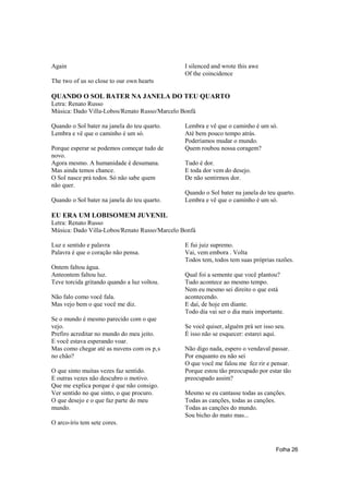 Again                                          I silenced and wrote this awe
                                               Of the coincidence
The two of us so close to our own hearts

QUANDO O SOL BATER NA JANELA DO TEU QUARTO
Letra: Renato Russo
Música: Dado Villa-Lobos/Renato Russo/Marcelo Bonfá

Quando o Sol bater na janela do teu quarto.    Lembra e vê que o caminho é um só.
Lembra e vê que o caminho é um só.             Até bem pouco tempo atrás.
                                               Poderíamos mudar o mundo.
Porque esperar se podemos começar tudo de      Quem roubou nossa coragem?
novo.
Agora mesmo. A humanidade é desumana.          Tudo é dor.
Mas ainda temos chance.                        E toda dor vem do desejo.
O Sol nasce prá todos. Só não sabe quem        De não sentirmos dor.
não quer.
                                               Quando o Sol bater na janela do teu quarto.
Quando o Sol bater na janela do teu quarto.    Lembra e vê que o caminho é um só.

EU ERA UM LOBISOMEM JUVENIL
Letra: Renato Russo
Música: Dado Villa-Lobos/Renato Russo/Marcelo Bonfá

Luz e sentido e palavra                        E fui juiz supremo.
Palavra é que o coração não pensa.             Vai, vem embora . Volta
                                               Todos tem, todos tem suas próprias razões.
Ontem faltou água.
Anteontem faltou luz.                          Qual foi a semente que você plantou?
Teve torcida gritando quando a luz voltou.     Tudo acontece ao mesmo tempo.
                                               Nem eu mesmo sei direito o que está
Não falo como você fala.                       acontecendo.
Mas vejo bem o que você me diz.                E daí, de hoje em diante.
                                               Todo dia vai ser o dia mais importante.
Se o mundo é mesmo parecido com o que
vejo.                                          Se você quiser, alguém prá ser isso seu.
Prefiro acreditar no mundo do meu jeito.       É isso não se esquecer: estarei aqui.
E você estava esperando voar.
Mas como chegar até as nuvens com os p‚s       Não digo nada, espero o vendaval passar.
no chão?                                       Por enquanto eu não sei
                                               O que você me falou me fez rir e pensar.
O que sinto muitas vezes faz sentido.          Porque estou tão preocupado por estar tão
E outras vezes não descubro o motivo.          preocupado assim?
Que me explica porque é que não consigo.
Ver sentido no que sinto, o que procuro.       Mesmo se eu cantasse todas as canções.
O que desejo e o que faz parte do meu          Todas as canções, todas as canções.
mundo.                                         Todas as canções do mundo.
                                               Sou bicho do mato mas...
O arco-íris tem sete cores.



                                                                                   Folha 26
 
