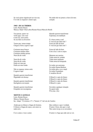 Se você quiser alguém prá ser isso seu.            Ou então não ter jamais a chave do meu
É só não se esquecer: estarei aqui.                coração.


1965 - DUAS TRIBOS
Letra: Renato Russo
Música: Dado Villa-Lobos/Renato Russo/Marcelo Bonfá

Vou passar, quero ver                              Quando querem transformar
Volta aqui, vem você                               Esperança em maldição
Como foi, nem sentiu
Se era falso ou fevereiro                          É o bem contra o mal
                                                   E você de que lado está ?
Temos paz, temos tempo                             Estou do lado do bem
Chegou a hora e agora é aqui                       E você de que lado está ?

Cortaram meus braços                               Estou do lado do bem
Cortaram minhas mãos                               Com a luz e com os anjos
Cortaram minhas pernas
Num dia de verão                                   Mataram um menino
                                                   Tinha arma de verdade
Num dia de verão                                   Tinha arma nenhuma
Num dia de verão                                   Tinha arma de brinquedo
Podia ser meu pai
Podia ser meu irmão                                Eu tenho um autorama
                                                   Eu tenho Hanna-Barbera
Não se esqueça, temos sorte                        Eu tenho pêra, uva e maçã
E agora é aqui                                     Eu tenho Guanabara
                                                   E modelos Revell
Quando querem transformar
Dignidade em doença                                O Brasil é o país do futuro
                                                   O Brasil é o país do futuro
Quando querem transformar                          O Brasil é o país do futuro
Inteligência em traição                            O Brasil é o país

Quando querem transformar                          Em toda e qualquer situação
Estupidez em recompensa                            Eu quero tudo
                                                   P'rá cima (4x)

MONTE CASTELO
Letra: Renato Russo
Música: Renato Russo
Inc. Adapt. "I Coríntios 13" e "Soneto 11" de Luís de Camões

Ainda que eu falasse a língua do homens.           Que conhece o que é verdade.
E falasse a língua do anjos, sem amor eu           O amor é bom, não quer o mal.
nada seria.                                        Não sente inveja ou se envaidece.

É só o amor, é isso o amor.                        O amor é o fogo que arde sem se ver.



                                                                                       Folha 27
 