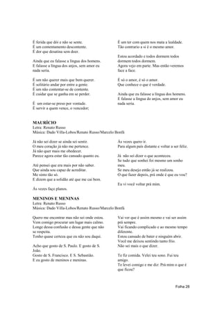 É ferida que dói e não se sente.               É um ter com quem nos mata a lealdade.
É um contentamento descontente.                Tão contrario a si é o mesmo amor.
É dor que desatina sem doer.
                                               Estou acordado e todos dormem todos
Ainda que eu falasse a língua dos homens.      dormem todos dormem.
E falasse a língua dos anjos, sem amor eu      Agora vejo em parte. Mas então veremos
nada seria.                                    face a face.

É um não querer mais que bem querer.           É só o amor, é só o amor.
É solitário andar por entre a gente.           Que conhece o que é verdade.
É um não contentar-se de contente.
É cuidar que se ganha em se perder.            Ainda que eu falasse a língua dos homens.
                                               E falasse a língua do anjos, sem amor eu
É um estar-se preso por vontade.               nada seria.
É servir a quem vence, o vencedor;


MAURÍCIO
Letra: Renato Russo
Música: Dado Villa-Lobos/Renato Russo/Marcelo Bonfá

Já não sei dizer se ainda sei sentir.          Ás vezes quero ir.
O meu coração já não me pertence.              Para algum país distante e voltar a ser feliz.
Já não quer mais me obedecer.
Parece agora estar tão cansado quanto eu.      Já não sei dizer o que aconteceu.
                                               Se tudo que sonhei foi mesmo um sonho
Até pensei que era mais por não saber.         meu.
Que ainda sou capaz de acreditar.              Se meu desejo então já se realizou.
Me sinto tão só.                               O que fazer depois, prá onde é que eu vou?
E dizem que a solidão até que me cai bem.
                                               Eu vi você voltar prá mim.
Ás vezes faço planos.

MENINOS E MENINAS
Letra: Renato Russo
Música: Dado Villa-Lobos/Renato Russo/Marcelo Bonfá

Quero me encontrar mas não sei onde estou.     Vai ver que é assim mesmo e vai ser assim
Vem comigo procurar um lugar mais calmo.       prá sempre.
Longe dessa confusão e dessa gente que não     Vai ficando complicado e ao mesmo tempo
se respeita.                                   diferente.
Tenho quase certeza que eu não sou daqui.      Estou cansado de bater e ninguém abrir.
                                               Você me deixou sentindo tanto frio.
Acho que gosto de S. Paulo. E gosto de S.      Não sei mais o que dizer.
João.
Gosto de S. Francisco. E S. Sebastião.         Te fiz comida. Velei teu sono. Fui teu
E eu gosto de meninos e meninas.               amigo.
                                               Te levei comigo e me diz: Prá mim o que é
                                               que ficou?



                                                                                     Folha 28
 