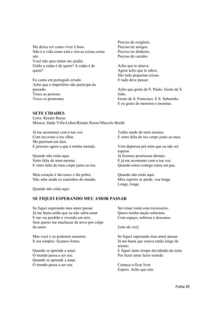 Preciso de oxigênio.
Me deixa ver como viver é bom.                 Preciso ter amigos.
Não é a vida como está e sim as coisas como    Preciso ter dinheiro.
são.                                           Preciso de carinho.
Você não quis tentar me ajudar.
Então a culpa é de quem? A culpa é de          Acho que te amava.
quem?                                          Agora acho que te odeio.
                                               São tudo pequenas coisas.
Eu canto em português errado.                  E tudo deve passar.
Acho que o imperfeito não participa do
passado.                                       Acho que gosto de S. Paulo. Gosto de S.
Troco as pessoas.                              João.
Troco os pronomes.                             Gosto de S. Francisco. E S. Sebastião.
                                               E eu gosto de meninos e meninas.

SETE CIDADES
Letra: Renato Russo
Música: Dado Villa-Lobos/Renato Russo/Marcelo Bonfá

Já me acostumei com a tua voz.                 Tenho medo de mim mesmo.
Com teu rosto e teu olhar.                     E sinto falta do teu corpo junto ao meu.
Me partiram em dois.
E procuro agora o que é minha metade.          Vem depressa prá mim que eu não sei
                                               esperar.
Quando não estás aqui.                         Já fizemos promessas demais.
Sinto falta de mim mesmo.                      E já me acostumei com a tua voz.
E sinto falta do meu corpo junto ao teu.       Quando estou contigo estou em paz.

Meu coração é tão tosco e tão pobre.           Quando não estás aqui.
Não sabe ainda os caminhos do mundo.           Meu espirito se perde, voa longe.
                                               Longe, longe.
Quando não estás aqui.

SE FIQUEI ESPERANDO MEU AMOR PASSAR

Se fiquei esperando meu amor passar.           Sei rimar romã com travesseiro.
Já me basta então que eu não sabia amar        Quero minha nação soberana.
E me via perdido e vivendo em erro.            Com espaço, nobreza e descanso.
Sem querer me machucar de novo por culpa
do amor.                                       [solo de voz]

Mas você e eu podemos namorar.                 Se fiquei esperando meu amor passar.
E era simples: ficamos fortes.                 Já me basta que estava então longe de
                                               sereno.
Quando se aprende a amar.                      E fiquei tanto tempo duvidando de mim.
O mundo passa a ser seu.                       Por fazer amor fazer sentido.
Quando se aprende a amar.
O mundo passa a ser seu.                       Começo a ficar livre
                                               Espero. Acho que sim.



                                                                                   Folha 29
 