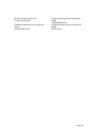De olhos fechados não me vejo.              Cordeiro de Deus que tirai os pecados do
E você sorriu prá mim.                      mundo.
                                            Tende piedade de nós.
"Cordeiro de Deus que tirai os pecados do   Cordeiros de Deus que tirai os pecados do
mundo.                                      mundo.
Tende piedade de nós.                       Dai-nos a paz."




                                                                               Folha 30
 