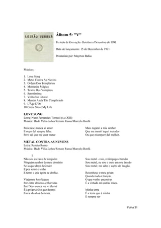 Álbum 5: "V"
                             Período de Gravação: Outubro a Dezembro de 1991

                             Data de lançamento: 15 de Dezembro de 1991

                             Produzido por: Mayrton Bahia



Músicas:

1. Love Song
2. Metal Contra As Nuvens
3. Ordem Dos Templários
4. Montanha Mágica
5. Teatro Dos Vampiros
6. Sereníssima
7. Vento No Litoral
8. Mundo Anda Tão Complicado
9. L'Âge D'Or
10.Come Share My Life

LOVE SONG
Letra: Nuno Fernandes Torneol (s‚c XIII)
Música: Dado Villa-Lobos/Renato Russo/Marcelo Bonfá

Pois nasci nunca vi amor                            Mais rogarei a mia senhor
E ouço del sempre falar.                            Que me mostr' aquel matador
Pero sei que me quer matar                          Ou que m'ampare del melhor.

METAL CONTRA AS NUVENS
Letra: Renato Russo
Música: Dado Villa-Lobos/Renato Russo/Marcelo Bonfá

       I
Não sou escravo de ninguém                          Sou metal - raio, relâmpago e trovão
Ninguém senhor do meu domínio                       Sou metal, eu sou o ouro em seu brasão
Sei o que devo defender                             Sou metal: me sabe o sopro do dragão.
E por valor e tenho
E temo o que agora se desfaz.                       Reconheço o meu pesar:
                                                    Quando tudo é traição
Viajamos Sete léguas                                O que venho encontrar
Por entre abismos e florestas                       É a virtude em outras mãos.
Por Deus nunca me vi tão só
É a própria fé o que destrói                        Minha terra
Estes são dias desleais.                            É a terra que é minha
                                                    E sempre ser


                                                                                      Folha 31
 