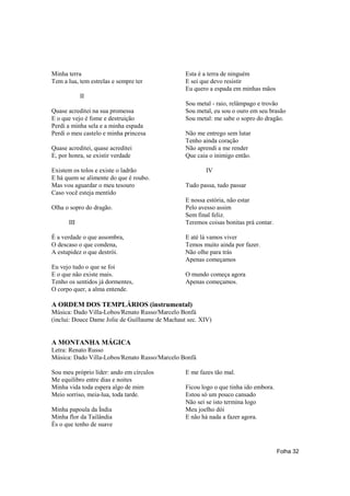 Minha terra                                      Esta é a terra de ninguém
Tem a lua, tem estrelas e sempre ter             E sei que devo resistir
                                                 Eu quero a espada em minhas mãos
            II
                                                 Sou metal - raio, relâmpago e trovão
Quase acreditei na sua promessa                  Sou metal, eu sou o ouro em seu brasão
E o que vejo é fome e destruição                 Sou metal: me sabe o sopro do dragão.
Perdi a minha sela e a minha espada
Perdi o meu castelo e minha princesa             Não me entrego sem lutar
                                                 Tenho ainda coração
Quase acreditei, quase acreditei                 Não aprendi a me render
E, por honra, se existir verdade                 Que caia o inimigo então.

Existem os tolos e existe o ladrão                      IV
E há quem se alimente do que é roubo.
Mas vou aguardar o meu tesouro                   Tudo passa, tudo passar
Caso você esteja mentido
                                                 E nossa estória, não estar
Olha o sopro do dragão.                          Pelo avesso assim
                                                 Sem final feliz.
      III                                        Teremos coisas bonitas prá contar.

É a verdade o que assombra,                      E até lá vamos viver
O descaso o que condena,                         Temos muito ainda por fazer.
A estupidez o que destrói.                       Não olhe para trás
                                                 Apenas começamos
Eu vejo tudo o que se foi
E o que não existe mais.                         O mundo começa agora
Tenho os sentidos já dormentes,                  Apenas começamos.
O corpo quer, a alma entende.

A ORDEM DOS TEMPLÁRIOS (instrumental)
Música: Dado Villa-Lobos/Renato Russo/Marcelo Bonfá
(inclui: Douce Dame Jolie de Guillaume de Machaut sec. XIV)


A MONTANHA MÁGICA
Letra: Renato Russo
Música: Dado Villa-Lobos/Renato Russo/Marcelo Bonfá

Sou meu próprio líder: ando em círculos          E me fazes tão mal.
Me equilibro entre dias e noites
Minha vida toda espera algo de mim               Ficou logo o que tinha ido embora.
Meio sorriso, meia-lua, toda tarde.              Estou só um pouco cansado
                                                 Não sei se isto termina logo
Minha papoula da Índia                           Meu joelho dói
Minha flor da Tailândia                          E não há nada a fazer agora.
És o que tenho de suave



                                                                                      Folha 32
 