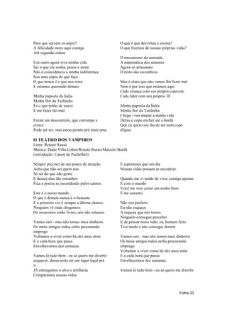 Para que servem os anjos?                      O que é que desvirtua e ensina?
A felicidade mora aqui comigo                  O que fizemos de nossas próprias vidas?
Até segunda ordem
                                               O mecanismo da amizade,
Um outro agora vive minha vida                 A matemática dos amantes
Sei o que ele sonha, pensa e sente             Agora só artesanato
Não é coincidência a minha indiferença         O resto são escombros.
Sou uma cópia do que faço
O que temos é o que nos resta                  Mas é claro que não vamos lhe fazer mal
E estamos querendo demais                      Nem é por isso que estamos aqui
                                               Cada criança com seu próprio canivete
Minha papoula da Índia                         Cada líder com seu próprio 38
Minha flor da Tailândia
És o que tenho de suave                        Minha papoula da Índia
E me fazes tão mal.                            Minha flor da Tailândia
                                               Chega - vou mudar a minha vida
Existe um descontrole, que corrompe e          Deixa o copo encher até a borda
cresce                                         Que eu quero um dia de sol num copo
Pode até ser, mas estou pronto prá mais uma    d'água.

O TEATRO DOS VAMPIROS
Letra: Renato Russo
Música: Dado Villa-Lobos/Renato Russo/Marcelo Bonfá
(introdução: Canon de Pachelbel)

Sempre precisei de um pouco de atenção         E esperamos que um dia
Acho que não sei quem sou                      Nossas vidas possam se encontrar.
Só sei do que não gosto
E desses dias tão estranhos                    Quando me vi tendo de viver comigo apenas
Fica a poeira se escondendo pelos cantos.      E com o mundo
                                               Você me veio como um sonho bom
Este é o nosso mundo                           E me assustei
O que é demais nunca é o bastante
E a primeira vez é sempre a última chance.     Não sou perfeito
Ninguém vê onde chegamos:                      Eu não esqueço
Os assassinos estão livres, nós não estamos    A riqueza que nós temos
                                               Ninguém consegue perceber
Vamos sair - mas não temos mais dinheiro       E de pensar nisso tudo, eu, homem feito
Os meus amigos todos estão procurando          Tive medo e não consegui dormir
emprego
Voltamos a viver como há dez anos atrás        Vamos sair - mas não temos mais dinheiro
E a cada hora que passa                        Os meus amigos todos estão procurando
Envelhecemos dez semanas.                      emprego
                                               Voltamos a viver como há dez anos atrás
Vamos lá tudo bem - eu só quero me divertir    E a cada hora que passa
esquecer, dessa noite ter um lugar legal prá   Envelhecemos dez semanas.
ir
JÁ entregamos o alvo e artilharia              Vamos lá tudo bem - eu só quero me divertir
Comparamos nossas vidas



                                                                                   Folha 33
 