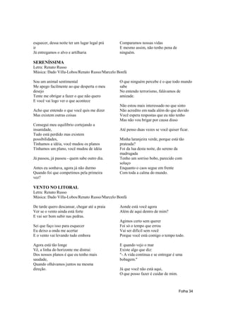 esquecer, dessa noite ter um lugar legal prá   Comparamos nossas vidas
ir                                             E mesmo assim, não tenho pena de
Já entregamos o alvo e artilharia              ninguém.

SERENÍSSIMA
Letra: Renato Russo
Música: Dado Villa-Lobos/Renato Russo/Marcelo Bonfá

Sou um animal sentimental                      O que ninguém percebe é o que todo mundo
Me apego facilmente ao que desperta o meu      sabe
desejo                                         No entendo terrorismo, falávamos de
Tente me obrigar a fazer o que não quero       amizade.
E você vai logo ver o que acontece
                                               Não estou mais interessado no que sinto
Acho que entendo o que você quis me dizer      Não acredito em nada além do que duvido
Mas existem outras coisas                      Você espera respostas que eu não tenho
                                               Mas não vou brigar por causa disso
Consegui meu equilíbrio cortejando a
insanidade,                                    Até penso duas vezes se você quiser ficar.
Tudo está perdido mas existem
possibilidades,                                Minha laranjeira verde, porque está tão
Tínhamos a idéia, você mudou os planos         prateada?
Tínhamos um plano, você mudou de idéia         Foi da lua desta noite, do sereno da
                                               madrugada
Já passou, já passou - quem sabe outro dia.    Tenho um sorriso bobo, parecido com
                                               soluço
Antes eu sonhava, agora já não durmo           Enquanto o caos segue em frente
Quando foi que competimos pela primeira        Com toda a calma do mundo.
vez?

VENTO NO LITORAL
Letra: Renato Russo
Música: Dado Villa-Lobos/Renato Russo/Marcelo Bonfá

De tarde quero descansar, chegar até a praia   Aonde está você agora
Ver se o vento ainda está forte                Além de aqui dentro de mim?
E vai ser bom subir nas pedras.
                                               Agimos certo sem querer
Sei que faço isso para esquecer                Foi só o tempo que errou
Eu deixo a onda me acertar                     Vai ser difícil sem você
E o vento vai levando tudo embora              Porque você está comigo o tempo todo.

Agora está tão longe                           E quando vejo o mar
Vê, a linha do horizonte me distrai:           Existe algo que diz:
Dos nossos planos é que eu tenho mais          "- A vida continua e se entregar é uma
saudade,                                       bobagem."
Quando olhávamos juntos na mesma
direção.                                       Já que você não está aqui,
                                               O que posso fazer é cuidar de mim.



                                                                                    Folha 34
 