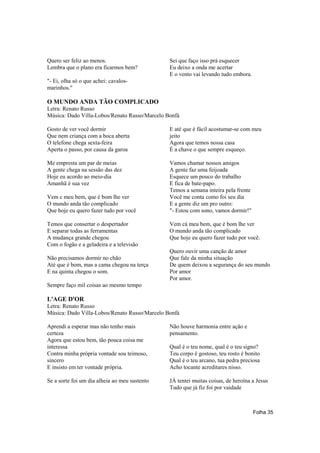 Quero ser feliz ao menos.                      Sei que faço isso prá esquecer
Lembra que o plano era ficarmos bem?           Eu deixo a onda me acertar
                                               E o vento vai levando tudo embora.
"- Ei, olha só o que achei: cavalos-
marinhos."

O MUNDO ANDA TÃO COMPLICADO
Letra: Renato Russo
Música: Dado Villa-Lobos/Renato Russo/Marcelo Bonfá

Gosto de ver você dormir                       E até que é fácil acostumar-se com meu
Que nem criança com a boca aberta              jeito
O telefone chega sexta-feira                   Agora que temos nossa casa
Aperta o passo, por causa da garoa             É a chave o que sempre esqueço.

Me empresta um par de meias                    Vamos chamar nossos amigos
A gente chega na sessão das dez                A gente faz uma feijoada
Hoje eu acordo ao meio-dia                     Esquece um pouco do trabalho
Amanhã é sua vez                               E fica de bate-papo.
                                               Temos a semana inteira pela frente
Vem c meu bem, que é bom lhe ver               Você me conta como foi seu dia
O mundo anda tão complicado                    E a gente diz um pro outro:
Que hoje eu quero fazer tudo por você          "- Estou com sono, vamos dormir!"

Temos que consertar o despertador              Vem cá meu bem, que é bom lhe ver
E separar todas as ferramentas                 O mundo anda tão complicado
A mudança grande chegou                        Que hoje eu quero fazer tudo por você.
Com o fogão e a geladeira e a televisão
                                               Quero ouvir uma canção de amor
Não precisamos dormir no chão                  Que fale da minha situação
Até que é bom, mas a cama chegou na terça      De quem deixou a segurança do seu mundo
E na quinta chegou o som.                      Por amor
                                               Por amor.
Sempre faço mil coisas ao mesmo tempo

L'AGE D'OR
Letra: Renato Russo
Música: Dado Villa-Lobos/Renato Russo/Marcelo Bonfá

Aprendi a esperar mas não tenho mais           Não houve harmonia entre ação e
certeza                                        pensamento.
Agora que estou bem, tão pouca coisa me
interessa                                      Qual é o teu nome, qual é o teu signo?
Contra minha própria vontade sou teimoso,      Teu corpo é gostoso, teu rosto é bonito
sincero                                        Qual é o teu arcano, tua pedra preciosa
E insisto em ter vontade própria.              Acho tocante acreditares nisso.

Se a sorte foi um dia alheia ao meu sustento   JÁ tentei muitas coisas, de heroína a Jesus
                                               Tudo que já fiz foi por vaidade



                                                                                    Folha 35
 
