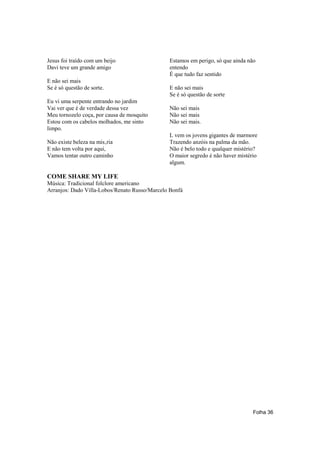 Jesus foi traído com um beijo                  Estamos em perigo, só que ainda não
Davi teve um grande amigo                      entendo
                                               É que tudo faz sentido
E não sei mais
Se é só questão de sorte.                      E não sei mais
                                               Se é só questão de sorte
Eu vi uma serpente entrando no jardim
Vai ver que é de verdade dessa vez             Não sei mais
Meu tornozelo coça, por causa de mosquito      Não sei mais
Estou com os cabelos molhados, me sinto        Não sei mais.
limpo.
                                               L vem os jovens gigantes de marmore
Não existe beleza na mis‚ria                   Trazendo anzóis na palma da mão.
E não tem volta por aqui,                      Não é belo todo e qualquer mistério?
Vamos tentar outro caminho                     O maior segredo é não haver mistério
                                               algum.

COME SHARE MY LIFE
Música: Tradicional folclore americano
Arranjos: Dado Villa-Lobos/Renato Russo/Marcelo Bonfá




                                                                                 Folha 36
 