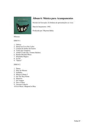 Álbum 6: Música para Acampamentos
                           Período de Gravação: (Coletânea de apresentações ao vivo)

                           Data de lançamento: 1992

                           Produzido por: Mayrton Bahia


Músicas:

DISCO 1:

1.   Fábrica
2.   Daniel na Cova Dos Leões
3.   Canção do Senhor da Guerra
4.   Teatro dos Vampiros
5.   Ainda É Cedo (Inc. Gimme Shelter)
6.   Baader-Meinhof Blues
7.   Montanha Mágica
8.   Eu Sei
9.   "Índios"

DISCO 2:

1. Dança
2. Mais do Mesmo
3. Soldados
4. Música Urbana 2
5. On The Way Home
6. Maurício
7. Há Tempos
8. Pais e Filhos
9. Faroeste Caboclo
10.Exit Music: Rhapsod in Blue




                                                                                       Folha 37
 