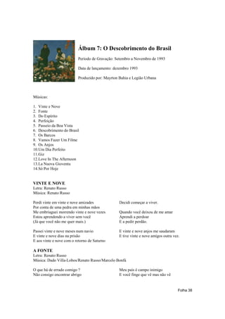 Álbum 7: O Descobrimento do Brasil
                          Período de Gravação: Setembro a Novembro de 1993

                          Data de lançamento: dezembro 1993

                          Produzido por: Mayrton Bahia e Legião Urbana



Músicas:

1. Vinte e Nove
2. Fonte
3. Do Espírito
4. Perfeição
5. Passeio da Boa Vista
6. Descobrimento do Brasil
7. Os Barcos
8. Vamos Fazer Um Filme
9. Os Anjos
10.Um Dia Perfeito
11.Giz
12.Love In The Afternoon
13.La Nuova Gioventu
14.Só Por Hoje


VINTE E NOVE
Letra: Renato Russo
Música: Renato Russo

Perdi vinte em vinte e nove amizades             Decidi começar a viver.
Por conta de uma pedra em minhas mãos
Me embriaguei morrendo vinte e nove vezes        Quando você deixou de me amar
Estou aprendendo a viver sem você                Aprendi a perdoar
(Já que você não me quer mais.)                  E a pedir perdão.

Passei vinte e nove meses num navio              E vinte e nove anjos me saudaram
E vinte e nove dias na prisão                    E tive vinte e nove amigos outra vez.
E aos vinte e nove com o retorno de Saturno

A FONTE
Letra: Renato Russo
Música: Dado Villa-Lobos/Renato Russo/Marcelo Bonfá

O que há de errado comigo ?                      Meu país é campo inimigo
Não consigo encontrar abrigo                     E você finge que vê mas não vê


                                                                                     Folha 38
 