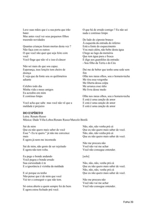 Lave suas mãos que é a sua porta que irão      O que há de errado comigo ? Eu não sei
bater                                          nada e continuo limpo
Mas antes você ver seus pequenos filhos
trazendo novidades                             Do lado do cipreste branco
                                               À esquerda da entrada do inferno
Quantas crianças foram mortas desta vez ?      Está a fonte do esquecimento
Não faça com os outros                         Vou mais além, não bebo desta água
O que você não quer que seja feito com         Chego ao lago da memória
você                                           Que tem água pura e fresca
Você finge que não vê e isso d câncer          E digo aos guardiões da entrada:
                                               - Sou filho da Terra e do Céu
Não sei mais do que sou capaz.
Esperança, teus lençóis tem cheiro de          Dai me de beber que tenho uma sede sem
doença                                         fim
E veja que da fonte sou os quilômetros         Olhe nos meus olhos, sou o homem-tocha
adiante                                        Me tira essa vergonha
                                               Me liberta dessa culpa
Celebro todo dia                               Me arranca esse ódio
Minha vida e meus amigos                       Me livra desse medo
Eu acredito em mim
E continuo limpo                               Olhe nos meus olhos, sou o homem-tocha
                                               E está é uma canção de amor
Você acha que sabe mas você não vê que a       E está é uma canção de amor
maldade é prejuízo                             E está é uma canção de amor

DO ESPÍRITO
Letra: Renato Russo
Música: Dado Villa-Lobos/Renato Russo/Marcelo Bonfá

Sai de mim                                     Não, não, não venha prá cá
Que eu não quero mais saber de você            Que eu não quero mais saber de você.
Esse "- Eu te quero." já não me convence       Não, não, não venha prá cá
mais                                           Que eu não quero mais saber de você.
E agora já nem me incomoda
                                               Não me procura não
Sai de mim, não gosto de ser rejeitado         Você não vai me achar
E agora não tem volta.                         Você não consegue entender.

Eu pego o bonde andando                        [solo]
Você pegou o bonde errado
Sua curiosidade é m                            Não, não, não, venha prá cá
E a ignorância é vizinha da maldade            Que eu não quero mais saber de você.
                                               Não, não, não, venha prá cá
E só porque eu tenho                           Que eu não quero mais saber de você.
Não pense que é de mim que você
Vai ter e conseguir o que não tem.             Não me procura não
                                               Você não vai me achar
Só estou aberto a quem sempre foi do bem       Você não consegue entender.
E agora estou fechado prá você.



                                                                                 Folha 39
 