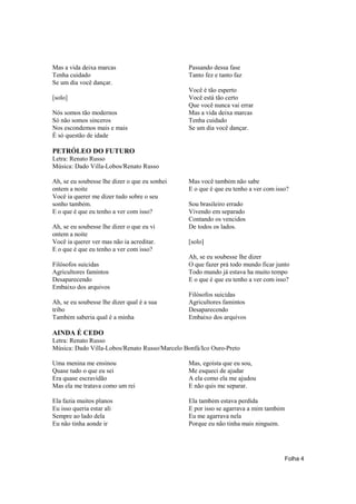Mas a vida deixa marcas                        Passando dessa fase
Tenha cuidado                                  Tanto fez e tanto faz
Se um dia você dançar.
                                               Você é tão esperto
[solo]                                         Você está tão certo
                                               Que você nunca vai errar
Nós somos tão modernos                         Mas a vida deixa marcas
Só não somos sinceros                          Tenha cuidado
Nos escondemos mais e mais                     Se um dia você dançar.
É só questão de idade

PETRÓLEO DO FUTURO
Letra: Renato Russo
Música: Dado Villa-Lobos/Renato Russo

Ah, se eu soubesse lhe dizer o que eu sonhei   Mas você também não sabe
ontem a noite                                  E o que é que eu tenho a ver com isso?
Você ia querer me dizer tudo sobre o seu
sonho também.                                  Sou brasileiro errado
E o que é que eu tenho a ver com isso?         Vivendo em separado
                                               Contando os vencidos
Ah, se eu soubesse lhe dizer o que eu vi       De todos os lados.
ontem a noite
Você ia querer ver mas não ia acreditar.       [solo]
E o que é que eu tenho a ver com isso?
                                               Ah, se eu soubesse lhe dizer
Filósofos suicidas                             O que fazer prá todo mundo ficar junto
Agricultores famintos                          Todo mundo já estava ha muito tempo
Desaparecendo                                  E o que é que eu tenho a ver com isso?
Embaixo dos arquivos
                                               Filósofos suicidas
Ah, se eu soubesse lhe dizer qual é a sua      Agricultores famintos
tribo                                          Desaparecendo
Também saberia qual é a minha                  Embaixo dos arquivos

AINDA É CEDO
Letra: Renato Russo
Música: Dado Villa-Lobos/Renato Russo/Marcelo Bonfá/Ico Ouro-Preto

Uma menina me ensinou                          Mas, egoísta que eu sou,
Quase tudo o que eu sei                        Me esqueci de ajudar
Era quase escravidão                           A ela como ela me ajudou
Mas ela me tratava como um rei                 E não quis me separar.

Ela fazia muitos planos                        Ela também estava perdida
Eu isso queria estar ali                       E por isso se agarrava a mim também
Sempre ao lado dela                            Eu me agarrava nela
Eu não tinha aonde ir                          Porque eu não tinha mais ninguém.




                                                                                   Folha 4
 