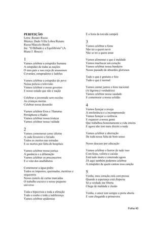 PERFEIÇÃO                                  É a festa da torcida campeã
Letra: Renato Russo
Música: Dado Villa Lobos/Renato            3
Russo/Marcelo Bonfá                        Vamos celebrar a fome
Inc. "O Bêbado e a Equilibrista" (A.       Não ter a quem ouvir
Blanc/J. Bosco)                            Não se ter a quem amar

1                                          Vamos alimentar o que é maldade
Vamos celebrar a estupidez humana          Vamos machucar um coração
A estupidez de todas as nações             Vamos celebrar nossa bandeira
O meu país e sua corja de assassinos       Nosso passado de absurdos gloriosos
Covardes, estupradores e ladrões
                                           Tudo o que é gratuito e feio
Vamos celebrar a estupidez do povo         Tudo o que é normal
Nossa polícia e televisão
Vamos celebrar o nosso governo             Vamos cantar juntos o hino nacional
E nosso estado que não é nação             (A lágrima é verdadeira)
                                           Vamos celebrar nossa saudade
Celebrar a juventude sem escolas           E comemorar a nossa solidão
As crianças mortas
Celebrar nossa desunião                    4
                                           Vamos festejar a inveja
Vamos celebrar Eros e Thanatus             A intolerância e a incompreensão
Persáphone e Hades                         Vamos festejar a violência
Vamos celebrar nossa tristeza              E esquecer a nossa gente
Vamos celebrar nossa vaidade               Que trabalhou honestamente a vida inteira
                                           E agora não tem mais direito a nada
2
Vamos comemorar como idiotas               Vamos celebrar a aberração
A cada fevereiro e feriado                 De toda nossa falta de bom senso
Todos os mortos nas estradas
E os mortos por falta de hospitais         Nosso descaso por educação

Vamos celebrar nossa justiça               Vamos celebrar o horror de tudo isso
A ganância e a difamação                   Com festa, velório e caixão
Vamos celebrar os preconceitos             Está tudo morto e enterrado agora
E o voto dos analfabetos                   JÁ aqui também podemos celebrar
                                           A estupidez de quem cantou essa canção
Comemorar a água podre
Todos os impostos, queimadas, mentiras e   5
sequestros                                 Venha, meu coração está com pressa
Nosso castelo de cartas marcadas           Quando a esperança está dispersa
O trabalho escravo e nosso pequeno         Só a verdade me liberta
universo                                   Chega de maldade e ilusão
Toda a hipocrisia e toda a afetação        Venha, o amor tem sempre a porta aberta
Todo o roubo e toda a indiferença          E vem chegando a primavera
Vamos celebrar epidemias


                                                                              Folha 40
 