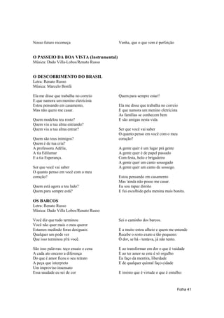 Nosso futuro recomeça                   Venha, que o que vem é perfeição


O PASSEIO DA BOA VISTA (Instrumental)
Música: Dado Villa-Lobos/Renato Russo


O DESCOBRIMENTO DO BRASIL
Letra: Renato Russo
Música: Marcelo Bonfá

Ela me disse que trabalha no correio    Quem para sempre estar?
E que namora um menino eletricista
Estou pensando em casamento,            Ela me disse que trabalha no correio
Mas não quero me casar.                 E que namora um menino eletricista
                                        As famílias se conhecem bem
Quem modelou teu rosto?                 E são amigas nesta vida.
Quem viu a tua alma entrando?
Quem viu a tua alma entrar?             Ser que você vai saber
                                        O quanto penso em você com o meu
Quem são teus inimigos?                 coração?
Quem é de tua cria?
A professora Adélia,                    A gente quer é um lugar prá gente
A tia Edilamar                          A gente quer é de papel passado
E a tia Esperança.                      Com festa, bolo e brigadeiro
                                        A gente quer um canto sossegado
Ser que você vai saber                  A gente quer um canto de sossego.
O quanto penso em você com o meu
coração?                                Estou pensando em casamento
                                        Mas 'ainda não posso me casar.
Quem está agora a teu lado?             Eu sou rapaz direito
Quem para sempre está?                  E fui escolhido pela menina mais bonita.

OS BARCOS
Letra: Renato Russo
Música: Dado Villa Lobos/Renato Russo

Você diz que tudo terminou              Sei o caminho dos barcos.
Você não quer mais o meu querer
Estamos medindo foras desiguais:        E a muito estou alheio e quem me entende
Qualquer um pode ver                    Recebe o resto exato e tão pequeno:
Que isso terminou p'rá você.            Ó dor, se há - tentava, já não tento.

São isso palavras: teço ensaio e cena   E ao transformar em dor o que é vaidade
A cada ato enceno a diferença           E ao ter amor se este é só orgulho
Do que é amor ficou o seu retrato       Eu faço da mentira, liberdade
A peça que interpreto                   E de qualquer quintal faço cidade
Um improviso insensato
Essa saudade eu sei de cor              E insisto que é virtude o que é entulho:



                                                                            Folha 41
 