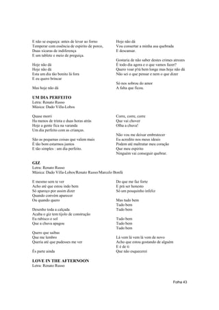 E não se esqueça: antes de levar ao forno      Hoje não dá
Temperar com essência de espirito de porco,    Vou consertar a minha asa quebrada
Duas xícaras de indiferença                    E descansar.
E um tablete e meio de preguiça.
                                               Gostaria de não saber destes crimes atrozes
Hoje não dá                                    É todo dia agora e o que vamos fazer?
Hoje não dá                                    Quero voar p'rá bem longe mas hoje não dá
Esta um dia tão bonito lá fora                 Não sei o que pensar e nem o que dizer
E eu quero brincar
                                               Só nos sobrou do amor
Mas hoje não dá                                A falta que ficou.

UM DIA PERFEITO
Letra: Renato Russo
Música: Dado Villa-Lobos

Quase morri                                    Corre, corre, corre
Ha menos de trinta e duas horas atrás          Que vai chover
Hoje a gente fica na varanda                   Olha a chuva!
Um dia perfeito com as crianças.
                                               Não vou me deixar embrutecer
São as pequenas coisas que valem mais          Eu acredito nos meus ideais
É tão bom estarmos juntos                      Podem até maltratar meu coração
E tão simples : um dia perfeito.               Que meu espirito
                                               Ninguém vai conseguir quebrar.

GIZ
Letra: Renato Russo
Música: Dado Villa-Lobos/Renato Russo/Marcelo Bonfá

E mesmo sem te ver                             Do que me faz forte
Acho até que estou indo bem                    E prá ser honesto
Só apareço por assim dizer                     Só um pouquinho infeliz
Quando convém aparecer
Ou quando quero                                Mas tudo bem
                                               Tudo bem
Desenho toda a calçada                         Tudo bem
Acaba o giz tem tijolo de construção
Eu rabisco o sol                               Tudo bem
Que a chuva apagou                             Tudo bem
                                               Tudo bem
Quero que saibas
Que me lembro                                  Lá vem lá vem lá vem de novo
Queria até que pudesses me ver                 Acho que estou gostando de alguém
                                               E é de ti
És parte ainda                                 Que não esquecerei

LOVE IN THE AFTERNOON
Letra: Renato Russo



                                                                                  Folha 43
 