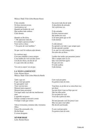 Música: Dado Villa Lobos/Renato Russo

É tão estranho                                Era assim todo dia de tarde
Os bons morrem jovens                         A descoberta da amizade
Assim parece ser                              Até a próxima vez.
Quando me lembro de você
Que acabou indo embora                        É tão estranho
Cedo demais.                                  Os bons morrem antes
                                              Me lembro de você
Quando eu lhe dizia:                          E de tanta gente que se foi
"- Me apaixono todo dia                       Cedo demais
E é sempre a pessoa errada."
Você sorriu e disse:                          E cedo demais
"- Eu gosto de você também."                  Eu aprendi a ter tudo o que sempre quis
                                              Só não aprendi a perder
Só que você foi embora cedo demais            E eu, que tive um começo feliz
                                              Do resto não sei dizer.
Eu continuo aqui,
Com meu trabalho e meus amigos                Lembro das tardes que passamos juntos
E me lembro de você em dias assim             Não é sempre mais eu sei
Um dia de chuva, um dia de sol                Que você está bem agora
E o que sinto não sei dizer.                  Só que este ano
                                              O verão acabou
Vai com os anjos! vai em paz.                 Cedo demais.

LA NUOVA GIOVENTÚ
Letra: Renato Russo
Música: Dado Villa Lobos/Marcelo Bonfá

Tudo o que sei                                Com você por perto
É que você quis partir                        Eu gostava mais de mim.
Eu quis partir você
Tirar você de mim                             Veja bem, eu já não sei se estou bem isso
Demorei para esquecer                         por dizer
Demorei para encontrar                        Isso por dizer é que eu finjo que sei
Um lugar onde você não me machucasse          Não me olha assim
mais                                          Eu sou parte de você
E aguardei um pouco                           Você não é parte de mim.
Porque o tempo é mercúrio cromo
O tempo é tudo que somos                      Do meu passado você faz pouco caso
                                              Mas isso para você saber
Talvez tivéssemos, teríamos tido, tivéramos   Me diverti um bocado
filhos
Estava lhe ensinando a ler                    E com você por perto
On the Road                                   Eu gostava mais de mim.
E coisas desiguais

SÓ POR HOJE
Letra: Renato Russo



                                                                                 Folha 44
 