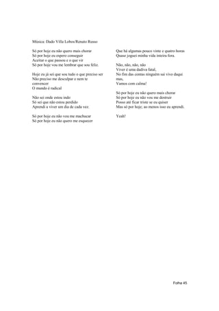 Música: Dado Villa Lobos/Renato Russo

Só por hoje eu não quero mais chorar            Que há algumas pouco vinte e quatro horas
Só por hoje eu espero conseguir                 Quase joguei minha vida inteira fora.
Aceitar o que passou e o que vir
Só por hoje vou me lembrar que sou feliz.       Não, não, não, não
                                                Viver é uma dadiva fatal,
Hoje eu já sei que sou tudo o que preciso ser   No fim das contas ninguém sai vivo daqui
Não preciso me desculpar e nem te               mas,
convencer                                       Vamos com calma!
O mundo é radical
                                                Só por hoje eu não quero mais chorar
Não sei onde estou indo                         Só por hoje eu não vou me destruir
Só sei que não estou perdido                    Posso até ficar triste se eu quiser
Aprendi a viver um dia de cada vez.             Mas só por hoje; ao menos isso eu aprendi.

Só por hoje eu não vou me machucar              Yeah!
Só por hoje eu não quero me esquecer




                                                                                   Folha 45
 