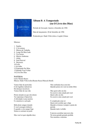 Álbum 8: A Tempestade
                                           (ou O Livro dos Dias)
                             Período de Gravação: Janeiro a Setembro de 1996

                             Data de lançamento: 20 de Setembro de 1996

                             Produzido por: Dado Villa-Lobos e Legião Urbana


Músicas:

1. Natália
2. L'Avventura
3. Música de Trabalho
4. Longe Do Meu Lado
5. Via Láctea
6. Música Ambiente
7. Aloha
8. Soul Parsival
9. Dezesseis
10.Leila
11.de Julho
12.Esperando Por Mim
13.Quando Você Voltar
14.Livro Dos Dias

NATÁLIA
Letra: Renato Russo
Música: Dado Villa-Lobos/Renato Russo/Marcelo Bonfá

Vamos falar de pesticidas                           Não confunda ética com éter
E de tragédias radioativas                          Quando penso em você eu tenho febre
De doenças incuráveis
Vamos falar de sua vida                             Mas quem sabe um dia
                                                    Eu escrevo uma canção prá você
Preste atenção ao que eles dizem                    Quem sabe um dia
Ter esperança é hipocrisia                          Eu escrevo uma canção prá você
A felicidade é uma mentira
E a mentira é a salvação                            É complicado estar só
                                                    Quem está sozinho que o diga
Beba deste sangue imundo                            Quando a tristeza é sempre o ponto de
E você conseguir dinheiro                           partida
E quando o circo pegar fogo                         Quando tudo é solidão
Somos os animais na jaula
                                                    É preciso acreditar num novo dia
Mas você só quer algodão doce                       Na nossa grande geração perdida
                                                    Nos meninos e meninas


                                                                                       Folha 46
 