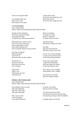 Nos trevos de quatro folhas                    E quem sabe um dia
                                               Eu escrevo uma canção prá você
A escuridão ainda é pior                       Quem sabe um dia
Que essa luz cinza                             Eu escrevo uma canção prá você
Mas estamos vivos ainda

L'AVVENTURA
Letra: Renato Russo
Música: Dado Villa-Lobos/Renato Russo/Marcelo Bonfá

Quando não há compaixão                        Quero ser prudente
Ou mesmo um gesto de ajuda                     E sempre ser correto
O que pensar da vida                           Quero ser constante
E daqueles que sabemos que amamos ?            E sempre tentar ser sincero

Quem pensa por si mesmo é livre                E queremos fugir
E ser livre é coisa muito séria                Mas ficamos sempre sem saber
Não se pode fechar os olhos
Não se pode olhar prá trás                     Seu olhar
Sem se aprender alguma coisa pro futuro        Não conta mais histórias
                                               Não brota o fruto e nem a flor
Corri pro esconderijo
Olhei pela janela                              E nem o céu é belo e prateado
O sol é um só                                  E o que eu era eu não sou mais
Mas quem sabe são duas manhãs                  E não tenho nada prá lembrar

Não precisa vir                                Triste coisa é querer bem
Se não for prá ficar                           A quem não sabe perdoar
Pelo menos uma noite                           Acho que sempre lhe amarei
E três semanas                                 Só que não lhe quero mais

Nada é fácil                                   Não é desejo, nem é saudade
Nada é certo                                   Sinceramente, nem é verdade
Não façamos do amor
Algo desonesto                                 Eu sei porque você fugiu
                                               Mas não consigo entender

MÚSICA DE TRABALHO
Letra: Renato Russo
Música: Dado Villa-Lobos/Renato Russo/Marcelo Bonfá

Sem trabalho eu não sou nada                   Eu tenho o meu ofício
Não tenho dignidade                            Que me cansa de verdade
Não sinto o meu valor
Não tenho identidade                           Tem gente que não tem nada
                                               E outros que tem mais do que precisam
Mas o que eu tenho                             Tem gente que não quer saber de trabalhar
É só um emprego
E um salário miserável                         E quando chega o fim do dia



                                                                                 Folha 47
 