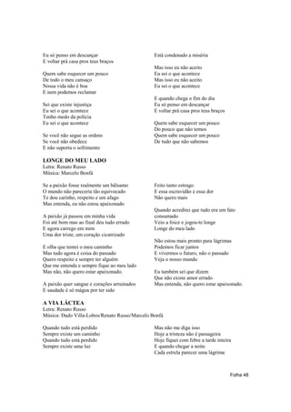 Eu só penso em descançar                       Está condenado a miséria
E voltar prá casa pros teus braços
                                               Mas isso eu não aceito
Quem sabe esquecer um pouco                    Eu sei o que acontece
De todo o meu cansaço                          Mas isso eu não aceito
Nossa vida não é boa                           Eu sei o que acontece
E nem podemos reclamar
                                               E quando chega o fim do dia
Sei que existe injustiça                       Eu só penso em descançar
Eu sei o que acontece                          E voltar prá casa pros teus braços
Tenho medo da polícia
Eu sei o que acontece                          Quem sabe esquecer um pouco
                                               Do pouco que não temos
Se você não segue as ordens                    Quem sabe esquecer um pouco
Se você não obedece                            De tudo que não sabemos
E não suporta o sofrimento

LONGE DO MEU LADO
Letra: Renato Russo
Música: Marcelo Bonfá

Se a paixão fosse realmente um bâlsamo         Feito tanto estrago
O mundo não pareceria tão equivocado           E essa escravidão e essa dor
Te dou carinho, respeito e um afago            Não quero mais
Mas entenda, eu não estou apaixonado
                                               Quando acreditei que tudo era um fato
A paixão já passou em minha vida               consumado
Foi até bom mas ao final deu tudo errado       Veio a foice e jogou-te longe
E agora carrego em mim                         Longe do meu lado
Uma dor triste, um coração cicatrizado
                                               Não estou mais pronto para lágrimas
E olha que tentei o meu caminho                Podemos ficar juntos
Mas tudo agora é coisa do passado              E vivermos o futuro, não o passado
Quero respeito e sempre ter alguém             Veja o nosso mundo
Que me entenda e sempre fique ao meu lado
Mas não, não quero estar apaixonado.           Eu também sei que dizem
                                               Que não existe amor errado
A paixão quer sangue e corações arruinados     Mas entenda, não quero estar apaixonado.
E saudade é só mágoa por ter sido

A VIA LÁCTEA
Letra: Renato Russo
Música: Dado Villa-Lobos/Renato Russo/Marcelo Bonfá

Quando tudo está perdido                       Mas não me diga isso
Sempre existe um caminho                       Hoje a tristeza não é passageira
Quando tudo está perdido                       Hoje fiquei com febre a tarde inteira
Sempre existe uma luz                          E quando chegar a noite
                                               Cada estrela parecer uma lágrima



                                                                                    Folha 48
 