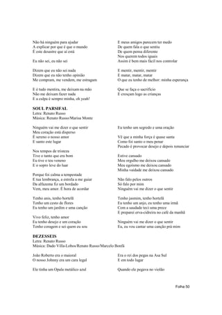 Não há ninguém para ajudar                     E meus amigos parecem ter medo
A explicar por que é que o mundo               De quem fala o que sentiu
É este desastre que aí está                    De quem pensa diferente
                                               Nos querem todos iguais
Eu não sei, eu não sei                         Assim é bem mais fácil nos controlar

Dizem que eu não sei nada                      E mentir, mentir, mentir
Dizem que eu não tenho opinião                 E matar, matar, matar
Me compram, me vendem, me estragam             O que eu tenho de melhor: minha esperança

E é tudo mentira, me deixam na mão             Que se faça o sacrifício
Não me deixam fazer nada                       E cresçam logo as crianças
E a culpa é sempre minha, oh yeah!

SOUL PARSIFAL
Letra: Renato Russo
Música: Renato Russo/Marisa Monte

Ninguém vai me dizer o que sentir              Eu tenho um segredo e uma oração
Meu coração está disperso
É sereno o nosso amor                          Vê que a minha força é quase santa
E santo este lugar                             Como foi santo o meu penar
                                               Pecado é provocar desejo e depois renunciar
Nos tempos de tristeza
Tive o tanto que era bom                       Estive cansado
Eu tive o teu veneno                           Meu orgulho me deixou cansado
E o sopro leve do luar                         Meu egoísmo me deixou cansado
                                               Minha vaidade me deixou cansado
Porque foi calma a tempestade
E tua lembrança, a estrela a me guiar          Não falo pelos outros
Da alfazema fiz um bordado                     Só falo por mim
Vem, meu amor. É hora de acordar               Ninguém vai me dizer o que sentir

Tenho anis, tenho hortelã                      Tenho jasmim, tenho hortelã
Tenho um cesto de flores                       Eu tenho um anjo, eu tenho uma irmã
Eu tenho um jardim e uma canção                Com a saudade teci uma prece
                                               E preparei erva-cidreira no café da manhã
Vivo feliz, tenho amor
Eu tenho desejo e um coração                   Ninguém vai me dizer o que sentir
Tenho coragem e sei quem eu sou                Eu, eu vou cantar uma canção prá mim

DEZESSEIS
Letra: Renato Russo
Música: Dado Villa-Lobos/Renato Russo/Marcelo Bonfá

João Roberto era o maioral                     Era o rei dos pegas na Asa Sul
O nosso Johnny era um cara legal               E em todo lugar

Ele tinha um Opala metálico azul               Quando ele pegava no violão



                                                                                   Folha 50
 