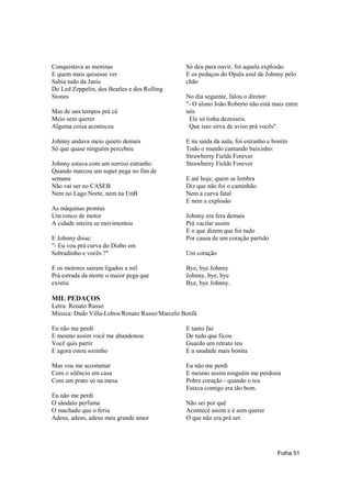 Conquistava as meninas                         Só deu para ouvir, foi aquela explosão
E quem mais quisesse ver                       E os pedaços do Opala azul de Johnny pelo
Sabia tudo da Janis                            chão
Do Led Zeppelin, dos Beatles e dos Rolling
Stones                                         No dia seguinte, falou o diretor:
                                               "- O aluno João Roberto não está mais entre
Mas de uns tempos prá cá                       nós
Meio sem querer                                 Ele só tinha dezesseis.
Alguma coisa aconteceu                          Que isso sirva de aviso prá vocês".

Johnny andava meio quieto demais               E na saída da aula, foi estranho e bonito
Só que quase ninguém percebeu                  Todo o mundo cantando baixinho:
                                               Strawberry Fields Forever
Johnny estava com um sorriso estranho          Strawberry Fields Forever
Quando marcou um super pega no fim de
semana                                         E até hoje, quem se lembra
Não vai ser no CASEB                           Diz que não foi o caminhão
Nem no Lago Norte, nem na UnB                  Nem a curva fatal
                                               E nem a explosão
As máquinas prontas
Um ronco de motor                              Johnny era fera demais
A cidade inteira se movimentou                 Prá vacilar assim
                                               E o que dizem que foi tudo
E Johnny disse:                                Por causa de um coração partido
"- Eu vou prá curva do Diabo em
Sobradinho e vocês ?"                          Um coração

E os motores sairam ligados a mil              Bye, bye Johnny
Prá estrada da morte o maior pega que          Johnny, bye, bye
existiu                                        Bye, bye Johnny.

MIL PEDAÇOS
Letra: Renato Russo
Música: Dado Villa-Lobos/Renato Russo/Marcelo Bonfá

Eu não me perdi                                E tanto faz
E mesmo assim você me abandonou                De tudo que ficou
Você quis partir                               Guardo um retrato teu
E agora estou sozinho                          E a saudade mais bonita

Mas vou me acostumar                           Eu não me perdi
Com o silêncio em casa                         E mesmo assim ninguém me perdoou
Com um prato só na mesa                        Pobre coração - quando o teu
                                               Estava comigo era tão bom.
Eu não me perdi
O sândalo perfuma                              Não sei por quê
O machado que o feriu                          Acontece assim e é sem querer
Adeus, adeus, adeus meu grande amor            O que não era prá ser.




                                                                                   Folha 51
 