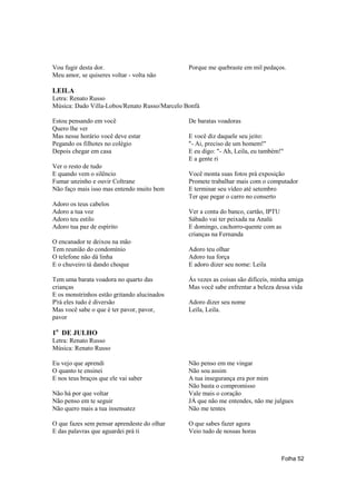 Vou fugir desta dor.                           Porque me quebraste em mil pedaços.
Meu amor, se quiseres voltar - volta não

LEILA
Letra: Renato Russo
Música: Dado Villa-Lobos/Renato Russo/Marcelo Bonfá

Estou pensando em você                         De baratas voadoras
Quero lhe ver
Mas nesse horário você deve estar              E você diz daquele seu jeito:
Pegando os filhotes no colégio                 "- Ai, preciso de um homem!"
Depois chegar em casa                          E eu digo: "- Ah, Leila, eu também!"
                                               E a gente ri
Ver o resto de tudo
E quando vem o silêncio                        Você monta suas fotos prá exposição
Fumar unzinho e ouvir Coltrane                 Promete trabalhar mais com o computador
Não faço mais isso mas entendo muito bem       E terminar seu vídeo até setembro
                                               Ter que pegar o carro no conserto
Adoro os teus cabelos
Adoro a tua voz                                Ver a conta do banco, cartão, IPTU
Adoro teu estilo                               Sábado vai ter peixada na Analú
Adoro tua paz de espírito                      E domingo, cachorro-quente com as
                                               crianças na Fernanda
O encanador te deixou na mão
Tem reunião do condomínio                      Adoro teu olhar
O telefone não dá linha                        Adoro tua força
E o chuveiro tá dando choque                   E adoro dizer seu nome: Leila

Tem uma barata voadora no quarto das           Ás vezes as coisas são difíceis, minha amiga
crianças                                       Mas você sabe enfrentar a beleza dessa vida
E os monstrinhos estão gritando alucinados
P'rá eles tudo é diversão                      Adoro dizer seu nome
Mas você sabe o que é ter pavor, pavor,        Leila, Leila.
pavor

1o DE JULHO
Letra: Renato Russo
Música: Renato Russo

Eu vejo que aprendi                            Não penso em me vingar
O quanto te ensinei                            Não sou assim
E nos teus braços que ele vai saber            A tua insegurança era por mim
                                               Não basta o compromisso
Não há por que voltar                          Vale mais o coração
Não penso em te seguir                         JÁ que não me entendes, não me julgues
Não quero mais a tua insensatez                Não me tentes

O que fazes sem pensar aprendeste do olhar     O que sabes fazer agora
E das palavras que aguardei prá ti             Veio tudo de nossas horas



                                                                                    Folha 52
 