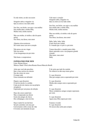 Eu não minto, eu não sou assim                 Vale mais o coração
                                               Ninguém sabia, ninguém viu
Ninguém sabia e ninguém viu                    Que eu estava ao teu lado então
Que eu estava a teu lado então
                                               Sou fera, sou bicho, sou anjo e sou mulher
Sou fera, sou bicho, sou anjo e sou mulher     Sou minha mãe e minha filha,
Sou minha mãe e minha filha,                   Minha irmã, minha menina
Minha irmã, minha menina
                                               Mas sou minha, só minha e não de quem
Mas sou minha, só minha e não de quem          quiser
quiser                                         Sou Deus, tua deusa, meu amor
Sou Deus, tua deusa, meu amor
                                               Baby, baby, baby, baby
Alguma coisa aconteceu                         O que fazes por sonhar
Do ventre nasce um novo coração                É o mundo que vir prá ti e prá mim

Não penso em me vingar                         Vamos descobrir o mundo juntos baby
Não sou assim                                  Quero aprender com o teu pequeno grande
A tua insegurança era por mim                  coração
                                               Meu amor, meu amor
Não basta o compromisso                        Baby

ESPERANDO POR MIM
Letra: Renato Russo
Música: Dado Villa-Lobos/Renato Russo/Marcelo Bonfá

Acho que você não percebeu                     É de noite que tudo faz sentido
Que o meu sorriso era sincero                  No silêncio eu não ouço meus gritos
Sou tão cínico às vezes
O tempo todo                                   E o que disserem
Estou tentando me defender                     Meu pai sempre esteve esperando por mim

Digam o que disserem                           E o que disserem
O mal do século é a solidão                    Minha mãe sempre esteve esperando por
Cada um de nós imerso em sua própria           mim
arrogância
Esperando por um pouco de afeição              E o que disserem
                                               Meus verdadeiros amigos sempre esperaram
Hoje não estava nada bem                       por mim
Mas a tempestade me distrai
Gosto dos pingos de chuva                      E o que disserem
Dos relâmpagos e dos trovões                   Agora meu filho espera por mim

Hoje à tarde foi um dia bom                    Estamos vivendo
Saí prá caminhar com meu pai                   E o que disserem
Conversamos sobre coisas da vida               Os nossos dias serão para sempre.
E tivemos um momento de paz




                                                                                    Folha 53
 