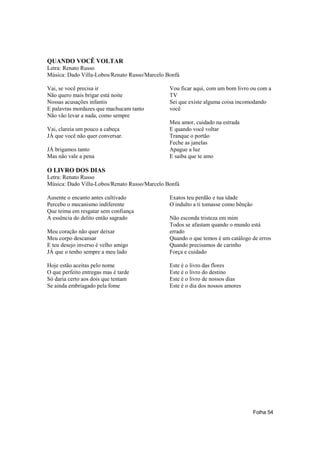 QUANDO VOCÊ VOLTAR
Letra: Renato Russo
Música: Dado Villa-Lobos/Renato Russo/Marcelo Bonfá

Vai, se você precisa ir                        Vou ficar aqui, com um bom livro ou com a
Não quero mais brigar está noite               TV
Nossas acusações infantis                      Sei que existe alguma coisa incomodando
E palavras mordazes que machucam tanto         você
Não vão levar a nada, como sempre
                                               Meu amor, cuidado na estrada
Vai, clareia um pouco a cabeça                 E quando você voltar
JÁ que você não quer conversar.                Tranque o portão
                                               Feche as janelas
JÁ brigamos tanto                              Apague a luz
Mas não vale a pena                            E saiba que te amo

O LIVRO DOS DIAS
Letra: Renato Russo
Música: Dado Villa-Lobos/Renato Russo/Marcelo Bonfá

Ausente o encanto antes cultivado              Exatos teu perdão e tua idade
Percebo o mecanismo indiferente                O indulto a ti tomasse como bênção
Que teima em resgatar sem confiança
A essência do delito então sagrado             Não esconda tristeza em mim
                                               Todos se afastam quando o mundo está
Meu coração não quer deixar                    errado
Meu corpo descansar                            Quando o que temos é um catálogo de erros
E teu desejo inverso é velho amigo             Quando precisamos de carinho
JÁ que o tenho sempre a meu lado               Força e cuidado

Hoje estão aceitas pelo nome                   Este é o livro das flores
O que perfeito entregas mas é tarde            Este é o livro do destino
Só daria certo aos dois que tentam             Este é o livro de nossos dias
Se ainda embriagado pela fome                  Este é o dia dos nossos amores




                                                                                    Folha 54
 