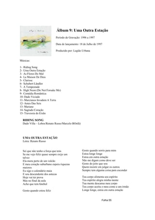 Álbum 9: Uma Outra Estação
                             Período de Gravação: 1996 a 1997

                             Data de lançamento: 18 de Julho de 1997

                             Produzido por: Legião Urbana


Músicas:

1- Riding Song
2- Uma Outra Estação
3- As Flores Do Mal
4- La Maison De Dieu
5- Clarisse
6- Schubert Ländler
7- A Tempestade
8- High Noon (Do Not Forsake Me)
9- Comédia Romântica
10- Dado Viciado
11- Marcianos Invadem A Terra
12- Antes Das Seis
13- Mariane
14- Sagrado Coração
15- Travessia do Eixão

  RIDING SONG
  Dado Villa – Lobos/Renato Russo/Marcelo BOnfá)




  UMA OUTRA ESTAÇÃO
  Letra: Renato Russo


  Sei que não tenho a força que tens               Gosto quando sorris para mim
  Se me vejo feliz quase sempre exijo um           Estou longe longe
  talvez                                           Estou em outra estação
  Ela mora perto de um vulcão                      Não me digam como deve ser
  E meu coração suburbano espera riquezas          Gosto do jeito que sou
  maiores                                          Quem insistir em julgar os outros
  Eu sigo o calendário maia                        Sempre tem alguma coisa para esconder
  E sou descendente dos astecas
  Hoje vai ter prova                               Teu corpo alimenta seu espírito
  Mas no final da aula                             Teu espírito alegra minha mente
  Acho que tem futebol                             Tua mente descansa meu corpo
                                                   Teu corpo aceita o meu como a um irmão
  Gosto quando estou feliz                         Longe longe, estou em outra estação


                                                                   Folha 55
 