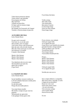 É um feitiço tão latino
Todos fazem promessas demais
Temos muito o que aprender
Essa preguiça ser feitiço                  Venha comigo
Mas tudo bem                               Não tenha medo
Voltarás na terça-feira                    Tem muita gente
És fogo e gelo ao mesmo tempo              Que pensa o mesmo
E vai ser bom                              E estou longe longe
Do Equador, da Venezuela, do Uruguai       Estou em outra estação
Teremos o fim-de-semana só para nós        Estou longe, longe


AS FLORES DO MAL
Letra: Renato Russo

Eu quis você e me perdi                    O seu cinismo, essa sedução
Você não viu, ou eu não senti              Volta pro esgoto baby
Não acredito, nem vou julgar               Vê se alguém lhe quer
Você sorriu, ficou e quis me provocar      O que ficou é esse modelito da estação
Quis dar uma volta em todo mundo           passada Extorsão e drogas demais
Mas não é bem assim que as coisas são      Todos já sabem o que você faz
Seu interesse é só traição                 Teu perfume barato
E mentir é fácil demais                    Teus truques banais
                                           Você acabou ficando prá trás
Mentir é fácil demais
Mentir é fácil demais                      Porque...
Mentir é fácil demais                      Mentir é fácil demais
                                           Mentir é fácil demais
Tua indecência não me serve mais           Mentir é fácil demais
Tão decadente que tanto faz                Mentir é fácil demais
Quais são as regras?
O que ficou?                               Volta pro esgoto baby
                                           Vê se alguém lhe quer

                                           Sozinho pra casa sou eu
LA MAISON DE DIEU
Letra: Renato Russo

Se dez batalhões viessem à minha rua       Sexo compra dinheiro e companhia
E 20 mil soldados batessem à minha porta   Mas nunca amor e amizade, eu acho
À sua procura                              E depois de um dia difícil
Eu não diria nada                          Pensei ter visto você
Porque lhe dei minha palavra               Entrar pela janela e dizer:
                                           - Eu sou a tua morte
Teu corpo branco já pêlo                   Vim conversar contigo
Me lembra o tempo em que você era          Vim te pedir abrigo
pequeno                                    Preciso do teu calor
Não pretendo me aproveitar
E de qualquer forma quem volta             Eu sou



                                                                              Folha 56
 