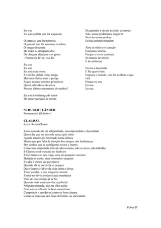 Eu sou                                          De generais e de um exército de merda
Eu sou a pátria que lhe esqueceu                Não, nunca poderemos esquecer
                                                Nem devemos perdoar
O carrasco que lhe torturou                     Eu não anistiei ninguém
O general que lhe arrancou os olhos
O sangue inocente                               Abra os olhos e o coração
De todos os desaparecidos                       Estejamos alertas
Os choques elétricos e os gritos                Porque o terror continua
- Parem por favor, isto dói                     Só mudou de cheiro
                                                E de uniforme
Eu sou
Eu sou                                          Eu sou a tua morte
Eu sou a tua morte                              E lhe quero bem
E vim lhe visitar como amigo                    Esqueça o mundo, vim lhe explicar o que
Devemos flertar com o perigo                    virá
Seguir nossos instintos primitivos              Porque eu sou
Quem sabe não serão estes                       Eu sou
Nossos últimos momentos divertidos?             Eu sou

Eu sou a lembrança do terror
De uma revolução de merda


SCHUBERT LÄNDER
Instrumental (Schubert)

CLARISSE
Letra: Renato Russo

Estou cansado de ser vilipendiado, incompreendido e descartado
Quem diz que me entende nunca quis saber
Aquele menino foi internado numa clínica
Dizem que por falta de atenção dos amigos, das lembranças
Dos sonhos que se configuram tristes e inertes
Como uma ampulheta imóvel, não se mexe, não se move, não trabalha
E Clarisse está trancada no banheiro
E faz marcas no seu corpo com seu pequeno canivete
Deitada no canto, seus tornozelos sangram
E a dor é menor do que parece
Quando ela se corta ela se esquece
Que é impossível ter da vida calma e força
Viver em dor, o que ninguém entende
Tentar ser forte a todo e cada amanhecer
Uma de suas amigas já se foi
Quando mais uma ocorrência policial
Ninguém entende, não me olhe assim
Com este semblante de bom samaritano
Cumprindo o seu dever, como se fosse doente
Como se toda essa dor fosse diferente, ou inexistente


                                                                                  Folha 57
 