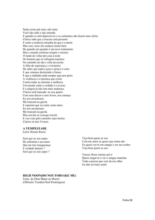 Nada existe prá mim, não tente
Você não sabe e não entende
E quando os anti-depressivos e os calmantes não fazem mais efeito
Clarice sabe que a loucura está presente
E sente a essência estranha do que é a morte
Mas esse vazio ela conhece muito bem
De quando em quando é um novo tratamento
Mas o mundo continua sempre o mesmo
O medo de voltar prá casa à noite
Os homens que se esfregam nojentos
No caminho de ida e volta da escola
A falta de esperança e o tormento
De saber que nada é justo e pouco é certo
E que estamos destruindo o futuro
E que a maldade anda sempre aqui por perto
A violência e a injustiça que existe
Contra todas as meninas e mulheres
Um mundo onde a verdade é o avesso
E a alegria já não tem mais endereço
Clarice está trancada no seu quarto
Com seus discos e seus livros, seu cansaço
Eu sou um pássaro
Me trancam na gaiola
E esperam que eu cante como antes
Eu sou um pássaro
Me trancam na gaiola
Mas um dia eu consigo resistir
E vou voar pelo caminho mais bonito
Clarice só tem 14 anos

A TEMPESTADE
Letra: Renato Russo

Será que eu sou capaz                              Veja bem quem eu sou
De enfrentar o seu amor                            Com teu amor eu quero que sintas dor
Que me traz insegurança                            Eu quero ver-te em sangue e ser seu credor
E verdade demais ?                                 Veja bem quem eu sou
Será que eu sou capaz ?
                                                   Trouxe flores mortas prá ti
                                                   Quero rasgar-te e ver o sangue manchar
                                                   Toda a pureza que vem do teu olhar
                                                   Eu não sei mais sentir


HIGH NOON(DO NOT FORSAKE ME)
Tema do filme Matar ou Morrer
(ODimitri Tiomkin/Ned Washington)




                                                                                      Folha 58
 