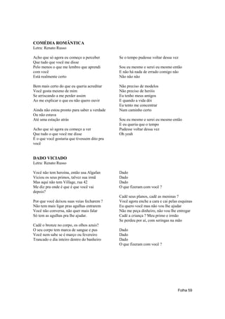 COMÉDIA ROMÂNTICA
Letra: Renato Russo

Acho que só agora eu começo a perceber        Se o tempo pudesse voltar dessa vez
Que tudo que você me disse
Pelo menos o que me lembro que aprendi        Sou eu mesmo e serei eu mesmo então
com você                                      E não há nada de errado comigo não
Está realmente certo                          Não não não

Bem mais certo do que eu queria acreditar     Não preciso de modelos
Você gosta mesmo de mim                       Não preciso de heróis
Se arriscando a me perder assim               Eu tenho meus amigos
Ao me explicar o que eu não quero ouvir       E quando a vida dói
                                              Eu tento me concentrar
Ainda não estou pronto para saber a verdade   Num caminho certo
Ou não estava
Até uma estação atrás                         Sou eu mesmo e serei eu mesmo então
                                              E eu queria que o tempo
Acho que só agora eu começo a ver             Pudesse voltar dessa vez
Que tudo o que você me disse                  Oh yeah
É o que você gostaria que tivessem dito pra
você


DADO VICIADO
Letra: Renato Russo

Você não tem heroína, então usa Algafan       Dado
Viciou os seus primos, talvez sua irmã        Dado
Mas aqui não tem Village, rua 42              Dado
Me diz pra onde é que é que você vai          O que fizeram com você ?
depois?
                                              Cadê seus planos, cadê as meninas ?
Por que você deixou suas veias fecharem ?     Você agora enche a cara e cai pelas esquinas
Não tem mais ligar pras agulhas entrarem      Eu quero você mas não vou lhe ajudar
Você não conversa, não quer mais falar        Não me peça dinheiro, não vou lhe entregar
Só tem as agulhas pra lhe ajudar.             Cadê a criança ? Meu primo e irmão
                                              Se perdeu por aí, com seringas na mão
Cadê o bronze no corpo, os olhos azuis?
O seu corpo tem marca de sangue e pus         Dado
Você nem sabe se é março ou fevereiro         Dado
Trancado o dia inteiro dentro do banheiro     Dado
                                              O que fizeram com você ?




                                                                                 Folha 59
 