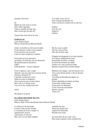 Geração Coca-Cola.                             E aí então, vocês vão ver
                                               Suas crianças derrubando reis
[I]                                            Fazer com‚dia no cinema com as suas leis.
Depois de vinte anos na escola
Não é difícil aprender                         [refrão]
Todas as manhas do jogo sujo                   [solo de voz]
Não é assim que tem que ser?                   [repete I]
                                               [refrão]
Vamos fazer nosso dever de casa

O REGGAE
Letra: Renato Russo
Música: Renato Russo/Marcelo Bonfá

Ainda me lembro aos três anos de idade         Me faz o que eu pedir
O meu primeiro contato com as grades           Não faz o que eu fizer
O meu primeiro dia na escola                   Mas não me deixe aqui
Como eu senti vontade de ir embora
                                               Ninguém me perguntou se eu estava pronto
Fazia tudo que eles quisessem                  E eu fiquei completamente tonto
Acreditava em tudo que eles me dissessem       Procurando descobrir a verdade
Me pediram para ter paciência                  No meio das mentiras da cidade
Falhei                                         Tentava ver o que existia de errado
Então gritaram: - Cresça e apareça!            Quantas crianças Deus já tinha matado.

Cresci e apareci e não vi nada                 Beberam meu sangue e não me deixam viver
Aprendi o que era certo com a pessoa errada    Tem o meu destino pronto e não me deixam
Assistia o jornal da TV                        escolher
E aprendi a roubar prá vencer                  Vem falar de liberdade prá depois me
Nada era como eu imaginava                     prender
Nem as pessoas que eu tanto amava              Pedem identidade prá depois me bater
Mas e daí, se é mesmo assim                    Tiram todas minhas armas
Vou ver se tiro o melhor prá mim.              Como posso me defender?
                                               Vocês venceram está batalha
[solo]                                         Quanto a guerra,
                                               Vamos ver.
Me ajuda se eu quiser

BAADER-MEINHOF BLUES
Letra: Renato Russo
Música: Dado Villa-Lobos/Renato Russo/Marcelo Bonfá

A violência é tão fascinante                   Andando nas ruas
E nossas vidas são tão normais                 Pensei que podia ouvir
E você passa de noite e sempre vê              Alguém me chamando
Apartamentos acessos                           Dizendo meu nome.
Tudo parece ser tão real
Mas você viu esse filme também.                JÁ estou cheio de me sentir vazio
                                               Meu corpo é quente e estou sentindo frio



                                                                                   Folha 6
 