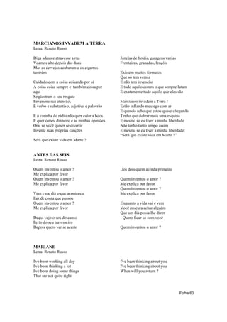 MARCIANOS INVADEM A TERRA
Letra: Renato Russo

Diga adeus e atravesse a rua                 Janelas de hotéis, garagens vazias
Voamos alto depois das duas                  Fronteiras, granadas, lençóis
Mas as cervejas acabaram e os cigarros
também                                       Existem muitos formatos
                                             Que só têm verniz
Cuidado com a coisa coisando por aí          E não tem invenção
A coisa coisa sempre e também coisa por      E tudo aquilo contra o que sempre lutam
aqui                                         É exatamente tudo aquilo que eles são
Seqüestram o seu resgate
Envenena sua atenção;                        Marcianos invadem a Terra !
É verbo e substantivo, adjetivo e palavrão   Estão inflando meu ego com ar
                                             E quando acho que estou quase chegando
E o carinha do rádio não quer calar a boca   Tenho que dobrar mais uma esquina
E quer o meu dinheiro e as minhas opiniões   E mesmo se eu tiver a minha liberdade
Ora, se você quiser se divertir              Não tenho tanto tempo assim
Invente suas próprias canções                E mesmo se eu tiver a minha liberdade:
                                             “Será que existe vida em Marte ?”
Será que existe vida em Marte ?


ANTES DAS SEIS
Letra: Renato Russo

Quem inventou o amor ?                       Dos dois quem acorda primeiro
Me explica por favor
Quem inventou o amor ?                       Quem inventou o amor ?
Me explica por favor                         Me explica por favor
                                             Quem inventou o amor ?
Vem e me diz o que aconteceu                 Me explica por favor
Faz de conta que passou
Quem inventou o amor ?                       Enquanto a vida vai e vem
Me explica por favor                         Você procura achar alguém
                                             Que um dia possa lhe dizer
Daqui vejo o seu descanso                    - Quero ficar só com você
Perto do seu travesseiro
Depois quero ver se acerto                   Quem inventou o amor ?



MARIANE
Letra: Renato Russo

I've been working all day                    I've been thinking about you
I've been thinking a lot                     I've been thinking about you
I've been doing some things                  When will you return ?
That are not quite right



                                                                                  Folha 60
 