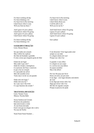 I've been working all day                   I've been lost in the morning
I've been thinking a lot                    I don't know what it costs
I've been lost in the morning               I don't think about you
I don't know what it costs                  I will be able to do
Will you find me there ?                    Will you let me be ?

And I guess it's just a phase               And I don't know where I'm going
I don't know where I'm going                I guess it's just a phase
And I guess it's just a phase               And I don't know where I'm going
I don't know where I'm going                I guess it's just a phase

I've been working all day                   Just a phase
I've been thinking a lot

SAGRADO CORAÇÃO
Letra: Renato Russo

Sei que tenho um coração                    E me disseram ! Este lugar pode estar
Mas é difícil de explicar                   sempre ao seu lado
De falar de bondade e gratidão              E a alegria dentro de você
E estas coisas que ninguém gosta de falar   Porque sua vida é luz

Falam de um lugar                           E quando vi seus olhos
Mas onde é que está ?                       E a alegria no seu corpo
Onde há virtude e inteligência              E o sorriso nos seus lábios
E as pessoas são boas e sensíveis           Eu quase acreditei
E que a luz no coração                      Mas é tão difícil
É o que pode me salvar
Mas não acredito nisso                      Por isso lhe peço por favor
Tento mas é só de vez em quando             Pense em mim, ore por mim
                                            E me diga: - este lugar distante está dentro
Onde está este lugar ?                      de você
Onde está essa luz ?                        E me diga que nossa vida é luz
Se o que vejo é tão triste                  Diga que nossa vida é luz
E o que fazemos tão errado ?                Me fale do sagrado coração
                                            Porque eu preciso de ajuda

TRAVESSIA DO EIXÃO
Letra: Nonato Veras
Música: Nicolas Behr

Nossa Senhora do Cerrado
Protetora dos pedestres
Que atravessam o eixão
Às seis horas da tarde
Fazei com que eu chegue são e salvo
Na casa da Noélia

Nonô Nonô Nonô Nonônô ...



                                                                                 Folha 61
 
