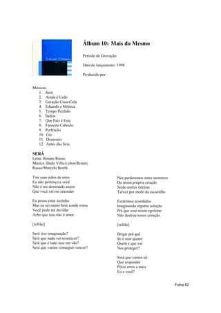 Álbum 10: Mais do Mesmo

                             Período de Gravação:

                             Data de lançamento: 1998

                             Produzido por:


Músicas:
   1. Será
   2. Ainda é Cedo
   3. Geração Coca-Cola
   4. Eduardo e Mônica
   5. Tempo Perdido
   6. Índios
   7. Que País é Este
   8. Faroeste Caboclo
   9. Perfeição
   10. Giz
   11. Dezesseis
   12. Antes das Seis

SERÁ
Letra: Renato Russo
Música: Dado Villa-Lobos/Renato
Russo/Marcelo Bonfá

Tire suas mãos de mim                           Nos perderemos entre monstros
Eu não pertenço a você                          Da nossa própria criação
Não é me dominado assim                         Serão noites inteiras
Que você vai me entender                        Talvez por medo da escuridão

Eu posso estar sozinho                          Ficaremos acordados
Mas eu sei muito bem aonde estou                Imaginando alguma solução
Você pode até duvidar                           Prá que esse nosso egoísmo
Acho que isso não é amor.                       Não destrua nosso coração.

[refrão]                                        [refrão]

Será isso imaginação?                           Brigar prá quê
Será que nada vai acontecer?                    Se é sem querer
Será que é tudo isso em vão?                    Quem é que vai
Será que vamos conseguir vencer?                Nos proteger?

                                                Será que vamos ter
                                                Que responder
                                                Pelos erros a mais
                                                Eu e você?


                                                                                Folha 62
 