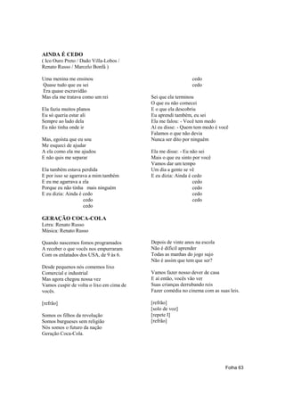 AINDA É CEDO
( Ico Ouro Preto / Dado Villa-Lobos /
Renato Russo / Marcelo Bonfá )

Uma menina me ensinou                                        cedo
Quase tudo que eu sei                                        cedo
Era quase escravidão
Mas ela me tratava como um rei            Sei que ela terminou
                                          O que eu não comecei
Ela fazia muitos planos                   E o que ela descobriu
Eu só queria estar ali                    Eu aprendi também, eu sei
Sempre ao lado dela                       Ela me falou: - Você tem medo
Eu não tinha onde ir                      Aí eu disse: - Quem tem medo é você
                                          Falamos o que não devia
Mas, egoísta que eu sou                   Nunca ser dito por ninguém
Me esqueci de ajudar
A ela como ela me ajudou                  Ela me disse: - Eu não sei
E não quis me separar                     Mais o que eu sinto por você
                                          Vamos dar um tempo
Ela também estava perdida                 Um dia a gente se vê
E por isso se agarrava a mim também       E eu dizia: Ainda é cedo
E eu me agarrava a ela                                        cedo
Porque eu não tinha mais ninguém                              cedo
E eu dizia: Ainda é cedo                                      cedo
                    cedo                                      cedo
                    cedo

GERAÇÃO COCA-COLA
Letra: Renato Russo
Música: Renato Russo

Quando nascemos fomos programados         Depois de vinte anos na escola
A receber o que vocês nos empurraram      Não é difícil aprender
Com os enlatados dos USA, de 9 às 6.      Todas as manhas do jogo sujo
                                          Não é assim que tem que ser?
Desde pequenos nós comemos lixo
Comercial e industrial                    Vamos fazer nosso dever de casa
Mas agora chegou nossa vez                E aí então, vocês vão ver
Vamos cuspir de volta o lixo em cima de   Suas crianças derrubando reis
vocês.                                    Fazer comédia no cinema com as suas leis.

[refrão]                                  [refrão]
                                          [solo de voz]
Somos os filhos da revolução              [repete I]
Somos burgueses sem religião              [refrão]
Nós somos o futuro da nação
Geração Coca-Cola.




                                                                            Folha 63
 