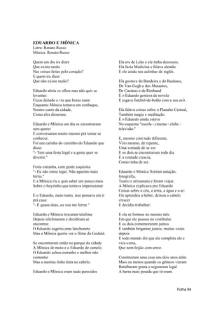 EDUARDO E MÔNICA
Letra: Renato Russo
Música: Renato Russo

Quem um dia ira dizer                         Ela era de Leão e ele tinha dezesseis.
Que existe razão                              Ela fazia Medicina e falava alemão
Nas coisas feitas pelo coração?               E ele ainda nas aulinhas de inglês.
E quem ira dizer
Que não existe razão?                         Ela gostava do Bandeira e do Bauhaus,
                                              De Van Gogh e dos Mutantes,
Eduardo abriu os olhos mas não quis se        De Caetano e de Rimbaud
levantar:                                     E o Eduardo gostava de novela
Ficou deitado e viu que horas eram            E jogava futebol-de-botão com a seu avô.
Enquanto Mônica tomava um conhaque,
Noutro canto da cidade,                       Ela falava coisas sobre o Planalto Central,
Como eles disseram.                           Também magia e meditação.
                                              E o Eduardo ainda estava
Eduardo e Mônica um dia se encontraram        No esquema "escola - cinema - clube -
sem querer                                    televisão."
E conversaram muito mesmo prá tentar se
conhecer.                                     E, mesmo com tudo diferente,
Foi um carinha do cursinho do Eduardo que     Veio mesmo, de repente,
disse:                                        Uma vontade de se ver
"- Tem uma festa legal e a gente quer se      E os dois se encontravam todo dia
divertir."                                    E a vontade crescia,
                                              Como tinha de ser.
Festa estranha, com gente esquisita:
"- Eu não estou legal. Não aguento mais       Eduardo e Mônica fizeram natação,
birita."                                      fotografia,
E a Mônica riu e quis saber um pouco mais     Teatro e artesanato e foram viajar.
Sobre o boyzinho que tentava impressionar     A Mônica explicava pro Eduardo
                                              Coisas sobre o céu, a terra, a água e o ar:
E o Eduardo, meio tonto, isso pensava em ir   Ele aprendeu a beber, deixou o cabelo
prá casa:                                     crescer
"- É quase duas, eu vou me ferrar."           E decidiu trabalhar;

Eduardo e Mônica trocaram telefone            E ela se formou no mesmo mês
Depois telefonaram e decidiram se             Em que ele passou no vestibular.
encontrar.                                    E os dois comemoraram juntos
O Eduardo sugeriu uma lanchonete              E também brigaram juntos, muitas vezes
Mas a Mônica queria ver o filme do Godard.    depois.
                                              E todo mundo diz que ele completa ela e
Se encontraram então no parque da cidade      vice-versa,
A Mônica de moto e o Eduardo de camelo.       Que nem feijão com arroz.
O Eduardo achou estranho e melhor não
comentar                                      Construíram uma casa uns dois anos atrás
Mas a menina tinha tinta no cabelo.           Mais ou menos quando os gêmeos vieram
                                              Batalharam grana e seguraram legal
Eduardo e Mônica eram nada parecidos          A barra mais pesada que tiveram.



                                                                                   Folha 64
 