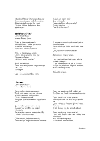 Eduardo e Mônica voltaram prá Brasília      E quem um dia ira dizer
E a nossa amizade da saudade no verão.      Que existe razão
Só que nessas f‚rias não vão viajar         Nas coisas feitas pelo o coração?
Porque o filhinho do Eduardo tá de          E quem ira dizer
recuperação.                                Que não existe razão?


TEMPO PERDIDO
Letra: Renato Russo
Música: Renato Russo

Todos os dias quando acordo,                A tempestade que chega é da cor dos teus
Não tenho mais o tempo que passou           olhos castanhos.
Mas tenho muito tempo                       Então me abraça forte e me diz mais uma
Temos todo o tempo do mundo.                vez
                                            Que já estamos distantes de tudo:
Todos os dias antes de dormir,
Lembro e esqueço como foi o dia:            Temos nosso próprio tempo.
"Sempre em frente,
Não temos tempo a perder."                  Não tenho medo do escuro, mas deixe as
                                            luzes acesas agora.
Nosso suor sagrado                          O que foi escondido é o que se escondeu
É bem mais belo que esse sangue amargo      E o que foi prometido, ninguém prometeu.
E tão sério                                 Nem foi tempo perdido.
E selvagem.
                                            Somos tão jovens.
Veja o sol dessa manhã tão cinza:



"ÍNDIOS"
Letra: Renato Russo
Música: Renato Russo

Quem me dera, ao menos uma vez              Que o que aconteceu ainda está por vir
Ter de volta todo o ouro que entreguei      E o futuro não é mais como era antigamente.
A quem conseguiu me convencer
Que era prova de amizade                    Quem me dera, ao menos uma vez,
Se alguém levasse embora até o que eu não   Provar que quem tem mais do que precisa
tinha.                                      ter
                                            Quase sempre se convence que não tem o
Quem me dera, ao menos uma vez,             bastante
Esquecer que acreditei que era por          E fala demais, por não ter nada a dizer
brincadeira
Que se cortava sempre um pano-de-chão       Quem me dera, ao menos uma vez,
De linho nobre e pura seda.                 Que o mais simples fosse visto como o mais
                                            importante,
Quem me dera, ao menos uma vez,             Mas nos deram espelhos
Explicar o que ninguém consegue entender:   E vimos uma mundo doente.



                                                                                Folha 65
 
